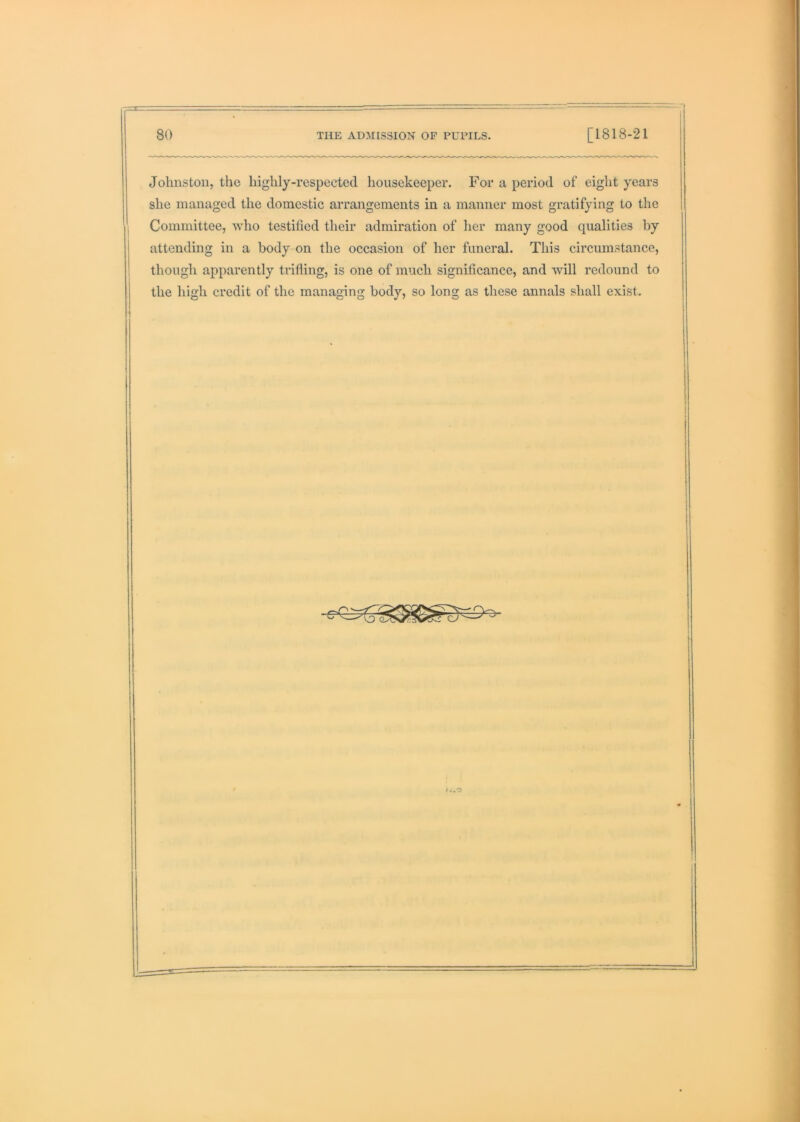 Johnston, the highly-respected housekeeper. For a period of eight years she managed the domestic arrangements in a manner most gratifying to the Committee, who testified their admiration of lier many good qualities by attending in a body on the occasion of her funeral. This circumstance, though apparently trifling, is one of much significance, and will redound to the high credit of the managing body, so long as these annals shall exist.