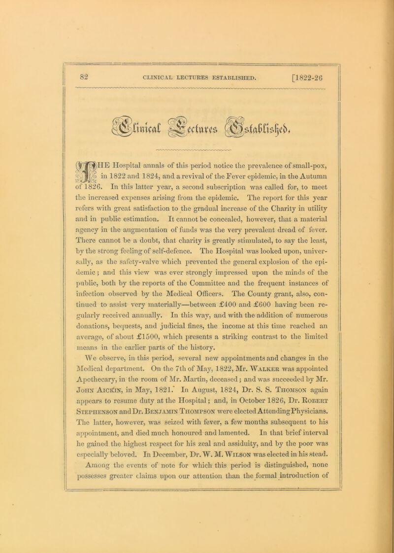 Hospital annals of this period notice the prevalence of small-pox, in 1822 and 1824, and a revival of the Fever epidemic, in the Autumn of 1826. In this latter year, a second subscription was called for, to meet the increased expenses arising from the epidemic. The report for this year refers with great satisfaction to the gradual increase of the Charity in utility ' and in public estimation. It cannot be concealed, hoAvever, that a material agency in the augmentation of funds was the very prevalent dread of fever. There cannot be a doubt, that charity is greatly stimulated, to say the least, by the strong feeling of self-defence. The Hospital was looked upon, univer- sally, as the safety-valve which prevented the general explosion of the epi- demic ; and this view was ever strongly impressed upon the minds of the public, both by the reports of the Committee and the frequent instances of j infection observed by the Medical Officers. The County grant, also, con- tinued to assist very materially—between £400 and £600 having been re- gularly received annually. In this way, and with the addition of numerous donations, befjuests, and judicial fines, the income at this time reached an average, of about £1500, which presents a striking contrast to the limited means in the earlier parts of the history. We observe, in this period, several new appointments and changes in the IMedical department. On the 7th of May, 1822, Mr. Walker was appointed Apothecary, in the room of Mr. Martin, deceased; and was succeeded by ]Mr. John AiciiiN, in May, 1821.’ In August, 1824, Dr. S. S. Thomson again appears to resume duty at the Hospital; and, in October 1826, Dr. Robert Stephenson and Dr. Benjamin Thompson were elected AttendingPhysicians. The latter, however, was seized with fever, a few months subsequent to his appointment, and died much honoured and lamented. In that brief interval he gained the highest respect for his zeal and assiduity, and by the poor was especially beloved. In December, Dr. W. M. Wilson was elected in his stead. Among the events of note for which this period is distinguished, none possesses greater claims upon our attention than the formal introduction of