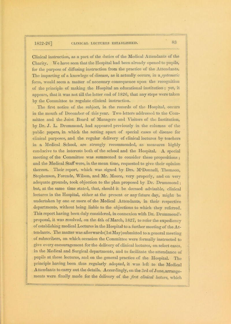 Clinical instruction, as a part of tlic duties of the Medical Attendants of the Charity. We have seen that the Hospital had been already opened to pupils, for the purpose of diffusing instruction from the practice of the Attendants. The imparting of a knowlege of disease, as it actually occurs, in unsystematic form, would seem a matter of necessary consequence upon the recognition of the principle of making the Hospital an educational institution; yet, it appears, that it was not till the latter end of 1826, that any steps were taken by the Committee to regulate clinical instruction. The first notice of the subject, in the records of the Hospital, occurs in the month of December of this year. Two letters addressed to the Com- mittee and the Joint Board of Managers and Visitors of the Institution, by Dr. J. L. Drummond, had appeared previously in the columns of the public papers, in which the setting apart of special cases of disease for clinical purposes, and the regular delivery of clinical lectures by teachers in a Medical School, are strongly recommended, as measures highly conducive to the interests both of the school and the Hospital. A special meeting of the Committee was summoned to consider these propositions ; and the Medical Staff were, in the mean time, requested to give their opinion thereon. Them report, which was signed by Drs. M‘Donnell, Thomson, Stephenson, Forcade, Wilson, and Mr. Moore, very properly, and on verv adequate grounds, took objection to the plan proposed by Dr. Drummond ; but, at the same time stated, that, should it be deemed advisable, clinical lectures in the Hospital, either at the present or any future day, might be undertaken by one or more of the Medical Attendants, in their respective departments, without being liable to the objections to which they referred. This report having been duly considered, in connexion with Dr. Drummond’s proposal, it was resolved, on the 4th of March, 1827, to refer the expediency of establishing medical Lectures in the Hospital to a further meeting of the At- tendants. The matter was afterwards (1 stMay) submitted to a general meeting of subscribers, on which occasion the Committee were formally instructed to give every encouragement for the delivery of clinical lectures, on select cases, in the Medical and Surgical departments, and to facilitate the attendance of pupils at these lectures, and on the general practice of the Hospital. The principle having been thus regularly adopted, it was left to the Medical Attendants to carry out the details. Accordingly, on the 3rd of June, arrange- ments were finally made for the delivery of the first clinical lecture, whicli