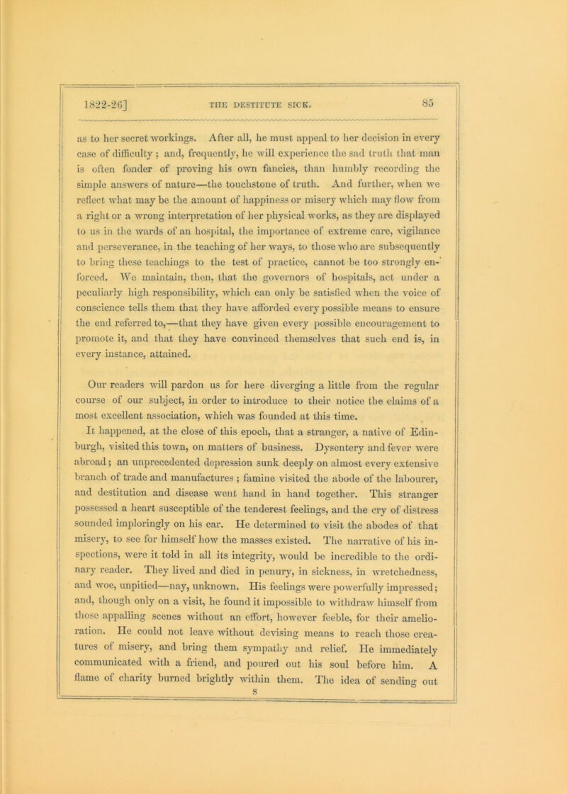 as to her secret workings. After all, lie must appeal to her decision in every case of difficulty; and, frequently, he ’svill experience the sad truth that man is often fonder of proving his own fancies, than humbly recording the simple answers of nature—the touchstone of truth. And further, when we reflect what may be the amount of happiness or misery which may flow from a right or a wrong interpretation of her physical works, as they are displayed to us in the wards of an hospital, the importance of extreme care, vigilance and perseverance, in the teaching of her ways, to those who are subsequently to bring these teachings to the test of practice, cannot be too strongly en-’ forced. We maintain, then, that the governors of hospitals, act under a peculiarly high responsibility, which can only be satisfied when the voice of conscience tells them that they have afforded every possible means to ensure the end referred to,—that they have given every possible encouragement to promote it, and that they have convinced themselves that such end is, in every instance, attained. Our readers will pardon us for here diverging a little from the regular course of our subject, in order to introduce to their notice the claims of a I most excellent association, which was founded at this time, j It happened, at the close of this epoch, that a stranger, a native of Edin- burgh, visited this town, on matters of business. Dysentery and fever were abroad; an unprecedented depression sunk deeply on almost every extensive branch of trade and manufactures ; famine visited the abode of the labourer, and destitution and disease went hand in hand together. This stranger possessed a heart susceptible of the tenderest feelings, and the cry of distress sounded imploringly on his ear. He determined to visit the abodes of that misery, to sec for himself how the masses existed. The narrative of his in- spections, were it told in all its integrity, would be incredible to the ordi- nary reader. They lived and died in penury, in sickness, in wretchedness, and woe, unpitied—nay, unknown. His feelings were powerfully impressed; and, though only on a visit, he found it impossible to withdraw himself from those appalling scenes without an effort, however feeble, for their amelio- ration. He could not leave without devising means to reach those crea- tures of misery, and bring them sympathy and relief. He immediately communicated with a friend, and poured out his soul before him. A flame of charity burned brightly Avithin them. The idea of sending out s °