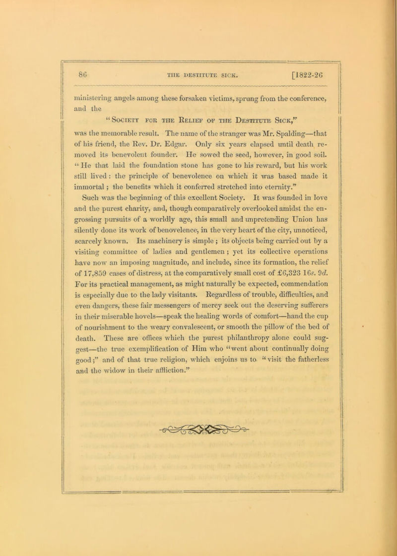 —• t ministering angels among these forsaken victims^ sprung from the conference^ and the “ Society for the Relief of the Destitute Sick,”' was the memorable result. The name of the stranger was Mr. Spalding—that of his friend, the Rev. Dr. Edgar. Only six years elapsed until death re- moved its benevolent founder. He sowed the seed, however, in good soil. lie that laid the foundation stone has gone to his reward, but his work still lived : the principle of benevolence on which it was based made it 1 immortal; the benefits which it conferred stretched into eternity.” j Such was the beginning of this excellent Society. It was founded in love I and the purest charity, and, though comparatively overlooked amidst the en- ! grossing pm’suits of a worldly age, this small and impretending Union has silently done its work of benovelence, in the very heart of the city, unnoticed, scarcely known. Its machinery is simple ; its objects being canned out by a visiting committee of ladies and gentlemen ; yet its collective operations have now an imposing magnitude, and include, since its formation, the relief of 17,859 cases of distress, at the comparatively small cost of £G,323 IGs. 9cZ. For its practical management, as might naturally be expected, commendation is especially due to the lady visitants. Regardless of trouble, difficulties, and even dangers, these fair messengers of mercy seek out the deserving sufferers I in their miserable hovels—speak the healing Avords of comfort—hand the cup i of nourishment to the weary convalescent, or smooth the pillow of the bed of death. These are offices Avhieh the purest philanthropy alone could sug- gest—the true exemplification of Him avIio “went about continually doing goodand of that true religion, which enjoins us to “ visit the fatherless and the Avidow in their affliction.”