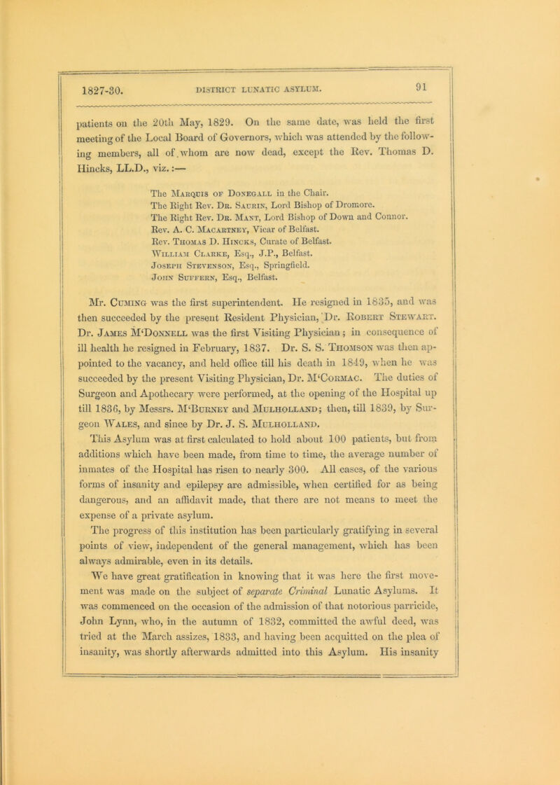 patients on the 20th May, 1829. On the same date, was held the first meeting of the Local Board of Governors, which was attended by the follow- ing members, all of.whom are now dead, except the Rev. Thomas D. i Uincks, LL.D., viz.:— I j I The INIaequis of Doxegall in the Chair. The Right Rev. Dr. Sacrix, Lord Bishop of Dromore. The Right Rev. Dr. Maxt, Lord Bishop of Down and Connor. Rev. A. C. Macartney, Vicar of Belfast. Rev. Thomas D. Hincks, Curate of Belfast. ; William Clarke, Esq., J.P., Belfast. j Joseph Stevenson, Esq., Springfield. i I John Supeern, Esq., Belfast. | t 1 I Mr. Cuming was the first superintendent. lie resigned in 1835, and was j I then succeeded by the present Resident Physician,'Dr. Robert Stewart. I Dr. James M‘Donnell was the first Visiting Physician ; in consequence of ' ill health he resigned in February, 1837. Dr. S. S. Thomson was then ap- pointed to the vacancy, and held office till his death in 1849, when he was succeeded by the present Visiting Physician, Dr. M'Cormac. The duties of | Surgeon and Apothecary were performed, at the opening of the Hospital up till 1836, by Messrs. M‘Burney and Mulholland; then, tiU 1839, by Sur- geon Wales, and since by Dr. J. S. Mulholland. This Asylum was at first calculated to hold about 100 patients, but from additions which have been made, from time to time, the average number of inmates of the Plospital has risen to nearly 300. All cases, of the various forms of insanity and epilepsy are admissible, when certified for as being dangerous, and an affidavit made, that there are not means to meet the expense of a private asylum. The progress of this institution has been particularly gratifying in several ' I points of view, independent of the general management, which has been I always admirable, even in its details. I We have great gratification in knowing that it Avas here the first move- ment Avas made on the subject of separate Criminal Lunatic Asylums. It I AAms commenced on the occasion of the admission of that notorious parricide, j John Lynn, aaJio, in the autumn of 1832, committed the uaaTuI deed, Avas j tried at the March assizes, 1833, and having been acquitted on the plea of i insanity, was shortly afterwards admitted into this Asylum. His insanity