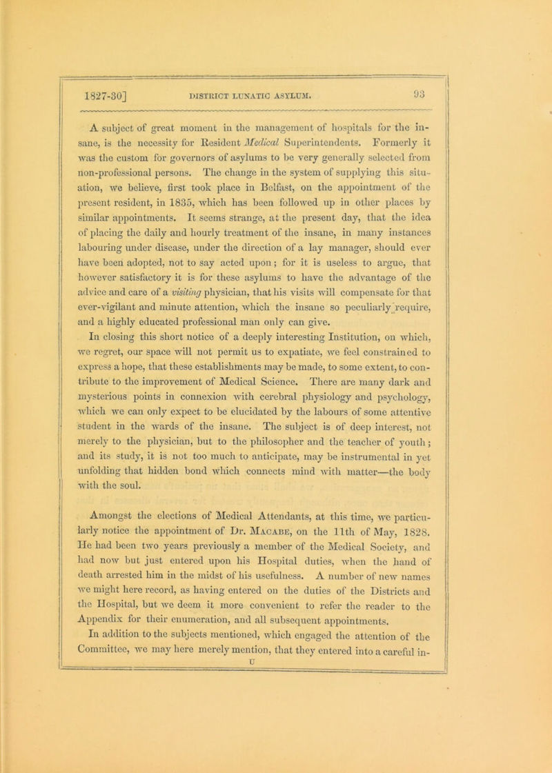 A subject of great moment in the management of hospitals for the in- sane, is the necessity for Resident Medical Superintendents. Formerly it was the custom for governors of asylums to be very generally selected from non-professional persons. The change in the system of supplying this situ- ation, we believe, first took place in Belfast, on the appointment of the present resident, in 1835, which has been followed up in other places by similar appointments. It seems strange, at the present day, that the idea of placing the daily and houidy treatment of the insane, in many instances labouring under disease, under the direction of a lay manager, should ever have been adopted, not to say acted upon; for it is useless to argue, that however satisfactory it is for these asylums to have the advantage of the advice and care of a visiting physician, that his visits will compensate for that ever-vigilant and minute attention, which the insane so peculiarly’require, and a highly educated professional man only can give. In closing this short notice of a deeply interesting Institution, on which, we regret, our space will not permit us to expatiate, we feel constrained to express a hope, that these establishments may be made, to some extent, to con- tribute to the improvement of Medical Science. There are many dark and mysterious points in connexion Avith cerebral physiology and psychology, which we can only expect to be elucidated by the labours of some attentive student in the wards of the insane. The subject is of deep interest, not merely to the physician, but to the philosopher and the teacher of youtli; and its study, it is not too much to anticipate, may be instrumental in yet unfolding that hidden bond which connects mind Avith matter—the body with the soul. Amongst the elections of Medical Attendants, at this time, we particu- larly notice the appointment of Dr. Macabe, on the 11th of May, 1828. He had been two years previously a member of the Medical Society, and had noAV but just entered upon his Hospital duties, Avhen the hand of death arrested him in the midst of his usefulness. A number of neAV names Ave might here record, as having entered on the duties of the Districts and the Hospital, but Ave deem it more convenient to refer the reader to the Appendix for their enumeration, and all subsequent appointments. In addition to the subjects mentioned, which engaged the attention of the Committee, Ave may here merely mention, that they entered into a careful in- u