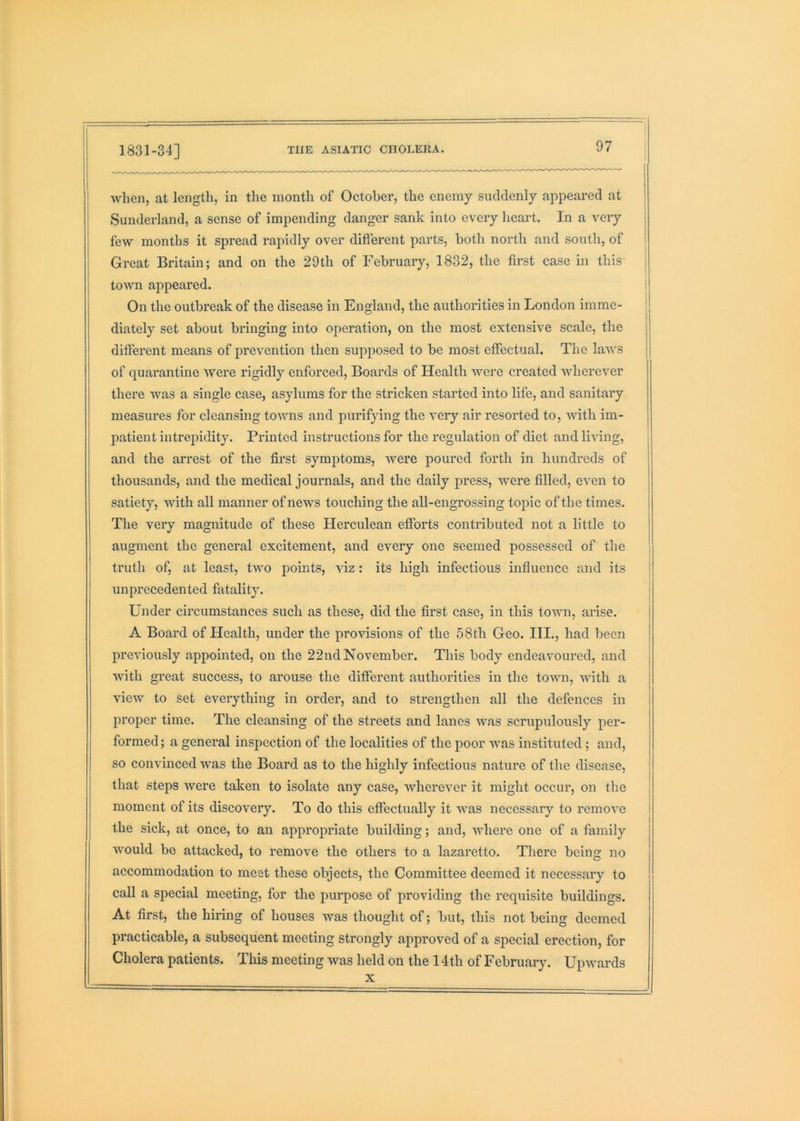 when, at length, in the month of October, the enemy suddenly appeared at | Sunderland, a sense of impending danger sank into every heart. In a very j few months it spread rapidly over different parts, both north and south, of ' Great Britain; and on the 29th of February, 1832, the first case in this i tOAvn appeared. I On the outbreak of the disease in England, the authorities in London imme- ! diately set about bringing into operation, on the most extensive scale, the different means of prevention then supposed to be most effectual. The laws of quarantine were rigidly enforced. Boards of Health were created wherever there was a single case, asylums for the stricken started into life, and sanitary measures for cleansing towns and purifying the very air resorted to, Avith im- jiatient intrepidity. Pi'intcd instructions for the regulation of diet and living, and the arrest of the first symptoms, Avere poured forth in hundreds of thousands, and the medical journals, and the daily press, were filled, even to satiety, Avith all manner of news touching the all-engrossing topic of the times. The very magnitude of these Herculean efforts contributed not a little to augment the general excitement, and every one seemed possessed of the truth of, at least, two points, viz: its high infectious influence and its unprecedented fatality. Under circumstances such as these, did the first case, in this tOAvn, arise. A Board of Health, under the provisions of the 58th Geo. HI., had been previously appointed, on the 22nd November. This body endeavoured, and Avith great success, to arouse the different authorities in the tOAAui, Avith a vicAv to set everything in order, and to strengthen all the defences in proper time. The cleansing of the streets and lanes was scrupulously per- formed ; a general inspection of the localities of the poor Avas instituted ; and, so coiiA’inced was the Board as to the highly infectious nature of the disease, that steps Avere taken to isolate any case, AAdiereA^er it might occur, on the moment of its discovery. To do this effectually it AAms necessary to remoA*e the sick, at once, to an appropriate building; and, where one of a family Avould be attacked, to remove the others to a lazaretto. There being no accommodation to meet these objects, the Committee deemed it necessary to call a special meeting, for the purpose of providing the requisite buildings. At first, the hiring of houses was thought of; but, this not being deemed practicable, a subsequent meeting strongly approved of a special erection, for Cholera patients. This meeting was held on the 14th of February. UpAvards X