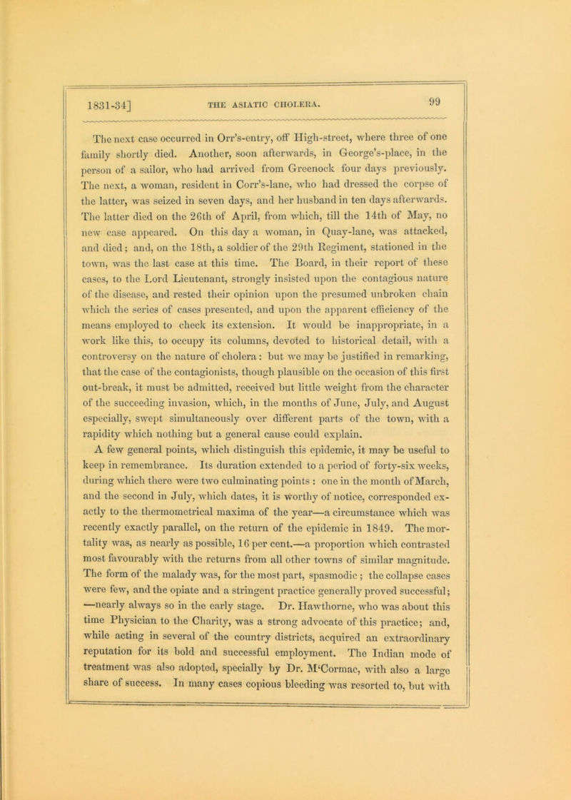 The next case occurred in Orr’s-entiy, off High-street, where three of one family shortly died. Another, soon afterwards, in George’s-place, in the person of a sailor, avIio had arrived from Greenock four days previously. The next, a woman, resident in Coi’r’s-lane, who had dressed the corpse of the latter, was seized in seven days, and her husband in ten days afterwards. The latter died on the 26th of April, from which, till the 14th of May, no new case appeared. On this day a woman, in Quay-lane, was attacked, and died; and, on the 18th, a soldier of the 29th Regiment, stationed in the town, was the last case at this time. The Board, in their report of these cases, to the Lord Lieutenant, strongly insisted upon the contagious nature of the disease, and rested their opinion upon the presumed unbroken chain which the series of cases presented, and upon the apparent efficiency of the means employed to check its extension. It would be inappropriate, in a j work like this, to occupy its columns, devoted to historical detail, with a controversy on the nature of cholera : but Ave may be justified in remarking, that the case of the contagionists, though plausible on the occasion of this first out-break, it must be admitted, received but little Aveight from the character of the succeeding invasion, Avhich, in the months of June, July, and August especially, SAvept simultaneously OAmr different parts of the toAvn, Avith a rapidity which nothing but a general cause could explain. A fcAY general points, Avhich distinguish this epidemic, it may be useful to keep in remembrance. Its duration extended to a period of forty-six Aveeks, during Avhich there were tAVO culminating points : one in the month of March, and the second in July, Avhich dates, it is Avorthy of notice, corresponded ex- actly to the thermometrical maxima of the year—a circumstance which aa’us recently exactly parallel, on the return of the epidemic in 1849. The mor- tality Avas, as nearly as possible, 16 per cent.—a proportion AA-hich contrasted most favourably Avith the returns from all other towns of similar magnitude. The form of the malady Avas, for the most part, spasmodic ; the collapse cases were few, and the opiate and a stringent practice generally proAmd successful; —nearly ahvays so in the early stage. Dr. Hawthorne, avIio was about this time Physician to the Charity, was a strong advocate of this practice; and, while acting in several of the country districts, acquired an extraordinary reputation for its bold and successful employment. The Indian mode of treatment Avas also adopted, specially by Dr. M‘Cormac, AAuth also a large ' share of success. In many cases copious bleeding Avas resorted to, but Avith