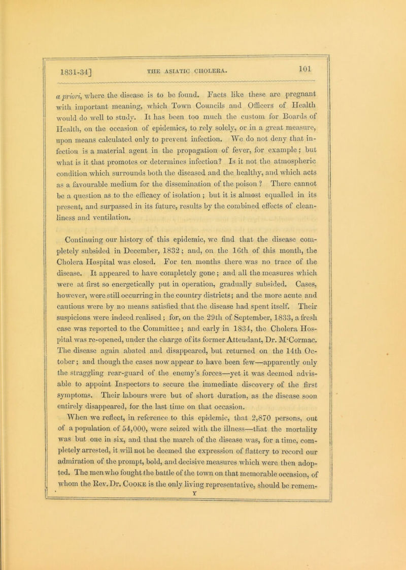 1831-34] a priori, where the disease is to he found. Facts like these arc pregnant with important meaning, wliich Town Councils and Officers of Health would do well to study. It has been too much the custom for Boards of Health, on the occasion of epidemics, to rely solely, or in a great measure, upon means calculated only to prevent infection. We do not deny that in- fection is a material agent in the propagation of fever, for example; hut w'hat is it that promotes or determines infection? Is it not the atmospheric condition which surrounds both the diseased and the healthy, and which acts as a favourable medium for the dissemination of the poison ? There cannot be a question as to the efficacy of isolation; but it is almost equalled in its present, and surpassed in its future, results by the combined effects of clean- liness and ventilation. Continuing our history of this epidemic, we find that the disease com- pletely subsided in December, 1832^ and, on the IGth of this month, the Cholera Hospital was closed. For ten months there was no trace of the disease. It appeared to have completely gone; and all the measures which were at first so energetically put in operation, gi’adually subsided. Cases, however, were still occurring in the country districts; and the more acute and cautious were by no means satisfied that the disease had spent itself. Their suspicions were indeed realised; for, on the 29th of September, 1833, afresh case was reported to the Committee; and early in 1834, the Cholera Hos- pital was re-opened, under the charge of its former Attendant, Dr. M‘Cormac. The disease again abated and disappeared, but returned on the 14th Oc- tober ; and tliough the cases now appear to have been fcAV—apparently only the straggling rear-guard of the enemy’s forces—yet it Avas deemed advis- able to appoint Inspectors to secure the immediate discovery of the first symptoms. Their labours were but of short duration, as the disease soon entirely disappeared, for the last time on that occasion. When we reflect, in reference to this epidemic, that 2,870 persons, out of a population of 54,000, were seized Avith the illness—that the mortality AAms but one in six, and that the march of the disease Avas, for a time, com- pletely arrested, it Avill not be deemed tlie expression of flattery to record our admiration of the prompt, bold, and decisive measures which were then adop- ted. The men who fought the battle of the toAvn on that memorable occasion, of Avhom the Rev. Dr. Cooke is the only living representative, should be remem- r