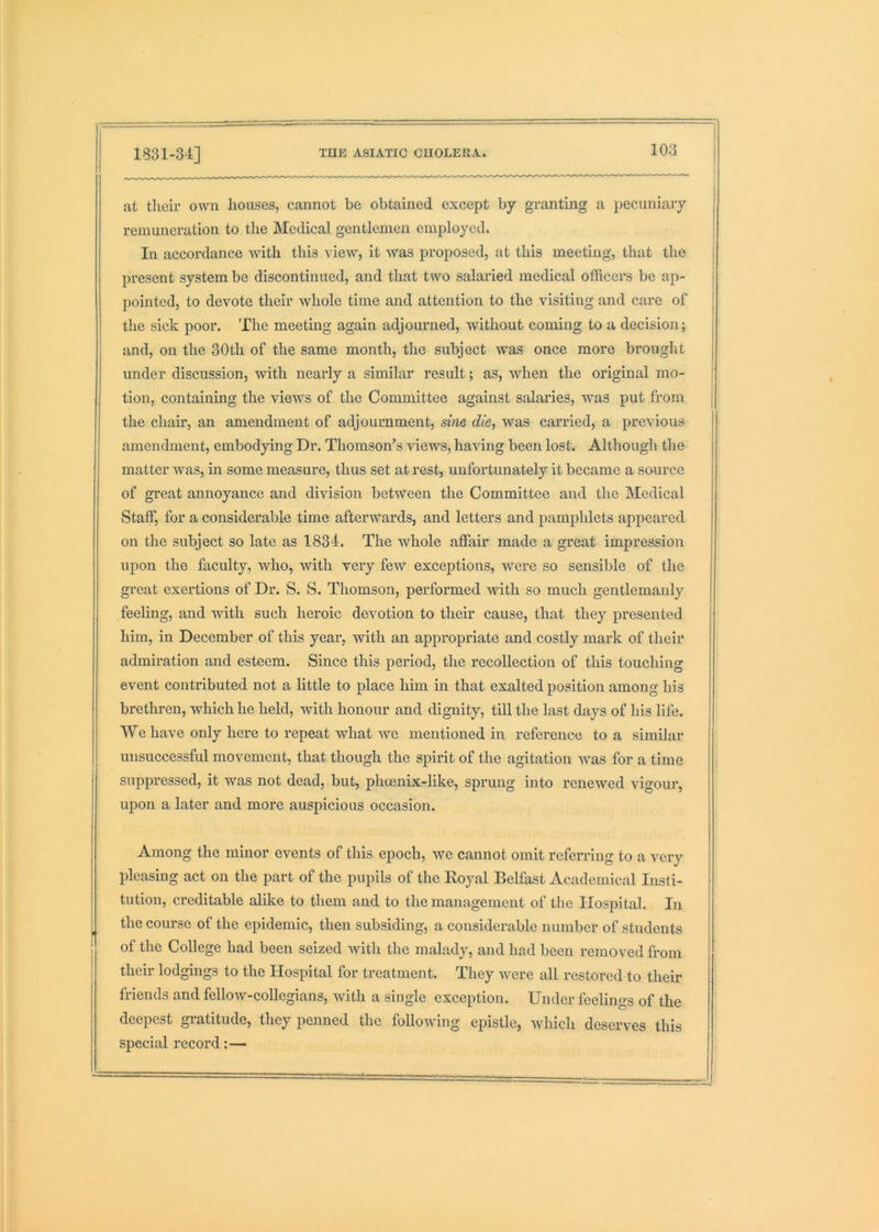 at their own houses, cannot be obtained except by granting a pecuniary remuneration to the Medical gentlemen employed. In accordance with this view, it was proposed, at this meeting, that the present system be discontinued, and that two salaried medical officers be ap- pointed, to devote their whole time and attention to the visiting and care of the sick poor. The meeting again adjourned, without coming to a decision; and, on the 30th of the same month, the subject was once more brought under discussion, with nearly a similar result; as, when the original mo- tion, containing the views of the Committee against salaries, was put from the chair, an amendment of adjournment, sine die, was carried, a previous amendment, embodying Dr. Thomson’s views, having been lost. Although the matter was, in some measure, thus set at rest, unfortunately it became a source of great annoyance and division between the Committee and the Medical Staff, for a considerable time afterwards, and letters and pamphlets appeared on the subject so late as 1834. The whole affair made a great impression upon the faculty, who, with very few exceptions, were so sensible of the great exertions of Dr. S. S. Thomson, performed with so much gentlemanly feeling, and with such heroic devotion to their cause, that they presented him, in December of this year, -with an appropriate and costly mark of their admiration and esteem. Since this period, the recollection of this touching event contributed not a little to place him in that exalted position among his brethren, which he held, with honour and dignity, till the last days of his life. We have only here to repeat what we mentioned in reference to a similar unsuccessful movement, that though the spirit of the agitation Avas for a time suppressed, it was not dead, but, phoenix-like, sprung into renewed vigour, upon a later and more auspicious occasion. Among the minor events of this epoch, Ave cannot omit referring to a very pleasing act on the part of the pupils of the Royal Belfast Academical Insti- tution, creditable alike to them and to the management of the Hospital. In the course of the epidemic, then subsiding, a considerable number of students of the College had been seized with the malady, and had been removed from their lodgings to the Hospital for treatment. They Avere all restored to their friends and fellow-collegians, with a single exception. Under feelings of the deepest gratitude, they penned the folloAAung epistle, Avhich deserves this special record:—