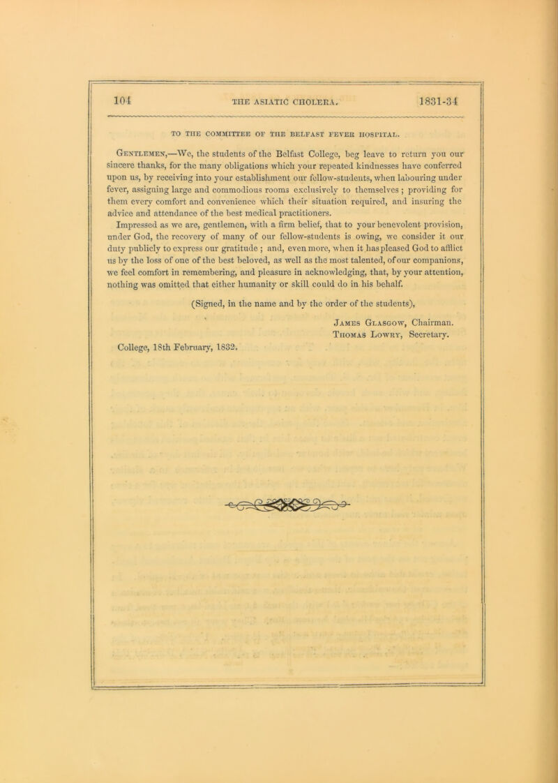 TO THE COMMITTEE OE THE BELFAST FEVEE HOSPITAL. Gentlemen,—Wc, tlie students of the Belfast College, beg leave to return you our sincere thanks, for the many obligations which your repeated kindnesses have conferred upon us, by receiving into your establishment our fellow-students, when habouring under fever, assigning large and commodious rooms exclusively to themselves ; providing for them every comfoi't and convenience which their situation required, and insuring the advice and attendance of the best medical practitioners. Impressed as we are, gentlemen, with a firm belief, that to your benevolent provision, under God, the recovery of many of our fellow-students is owing, wc consider it our duty publicly to express our gratitude ; and, even more, when it has pleased God to afflict us by the loss of one of the best beloved, as well as the most talented, of our companions, W'e feel comfort in remembering, and pleasure in acknowledging, that, by your attention, nothing was omitted that either humanity or skill could do in his behalf. (Signed, in the name and by the order of the students), James Glasgow, Chairman. Thomas Lowey, Secretary. College, 18th February, 183!2.
