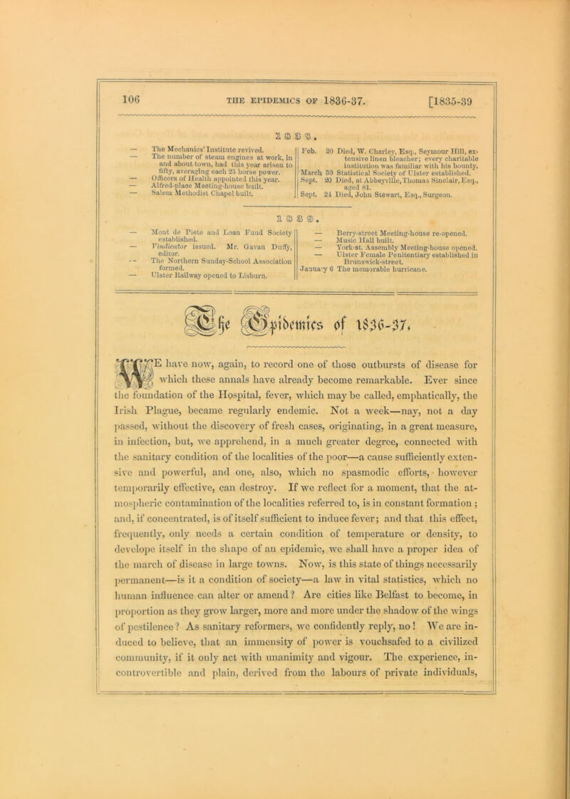 a s s ^, — The Mechanics’ Institute revived. — The number of steam etigines at work, in and about town, liad tliis year arisen to fift}% averaging each 25 horse power. — Oificers of Health appointed this yeai\ — Alfred-placo Meeting-house built. — Salem Methodist Chapel built. Fob. 20 Died, AV. Charley, Esq., Sejonour Hill, ex- tensive linen bleacher; every charitable institution was familiar with his bounty. March 30 Statistical Society of Ulster established. Sept. 20 Died, at Abbey vllle, Thomas Sinclair, Esq., aged 84. Sept. 24 Died, John Stewart, Esq., Surgeon. B. S3 © ©. Mont de Pieto and Loan Fund Society established. Vimlicator issued. Mr. Gavan Duffy, editor. The Northern Sunday-School Association formed. Ulster Hallway opened to Lisburn. — Berry-street Meeting-house re-opened. — Music Hall built. — York-st. Assembly Meeting-house opened. — Ulster Female Penitentiary established in Bruns wick-stree t. Janua.y 6 The memorable hurricane. have now, again, to record one of those outbursts of disease for Avhich these annals have already become remarkable. Ever since the foundation of the Plospital, fever, which may be called, emphatically, the Irish Plague, became regularly endemic. Not a week—nay, not a day l>assed, without the discovery of fresh cases, originating, in a great measure, in infection, but, we apprehend, in a much greater degree, connected with the sanitary condition of the localities of the poor—a cause sufficiently exten- 1 sive and powerful, and one, also, which no spasmodic efforts, - however temporarily effective, can destroy. If we reflect for a moment, that the at- mospheric contamination of the localities referred to, is in constant formation ; and, if concenti’ated, is of itself sufficient to induce fever; and that this effect, frerpiently, only needs a certain condition of temjierature or density, to develope itself in the shape of an epidemic, we shall have a proper idea of the mai'ch of disease in large towns. Now, is this state of things nece.ssarily ]>ermanent—is it a condition of society—a law in vital statistics, 'which no human influence can alter or amend? Are cities like Belfast to become, in proportion as they grow larger, more and more under the shadow of the wings of pestilence ? As sanitary reformers, we confidently reply, no! We are in- % duced to believe, that an immensity of power is vouchsafed to a civilized community, if it only act with unanimity and vigour. The experience, in- controvertible and iflain, derived from the labours of private individuals.