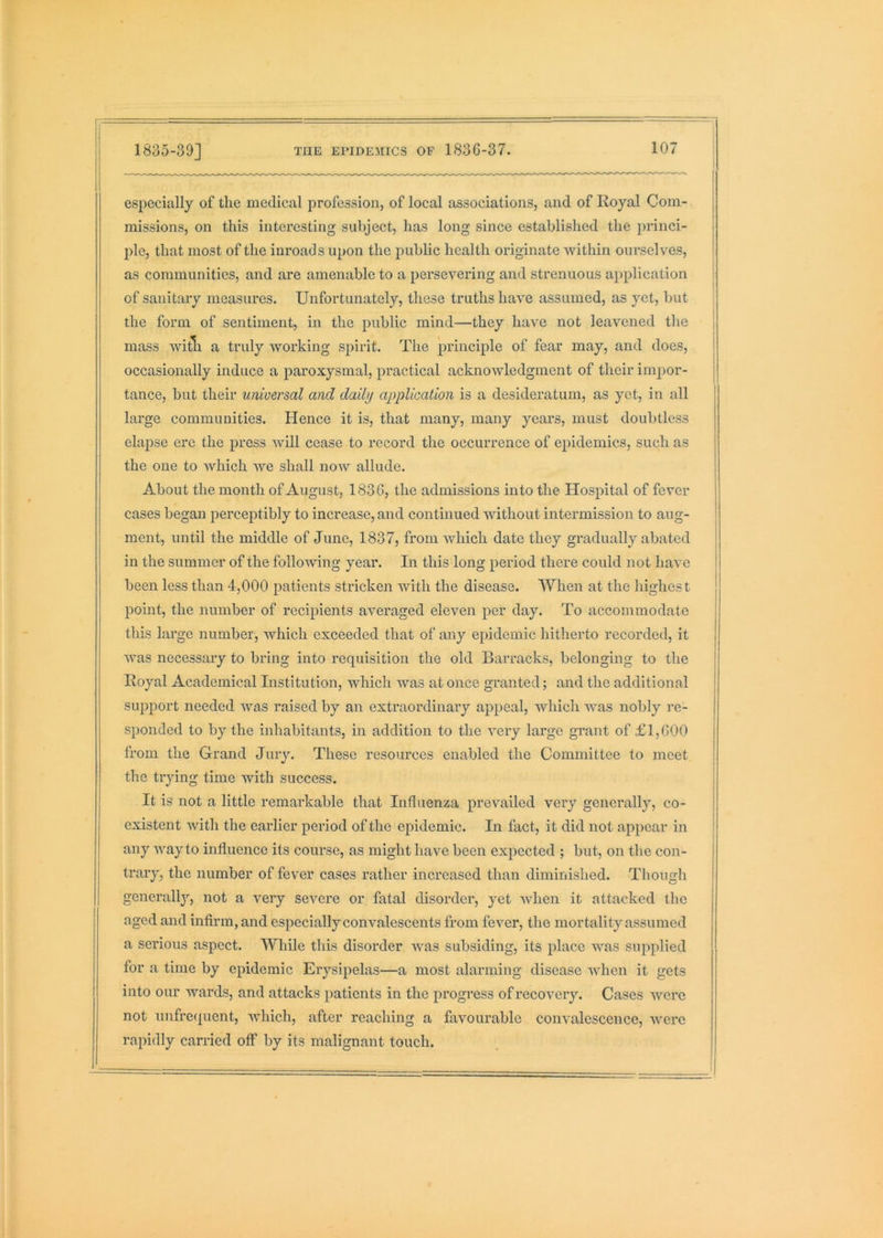 especially of the medical profession, of local associations, and of Royal Com- missions, on this interesting subject, has long since established the 2)rinci- ple, that most of the inroads upon the public health originate within ourselves, as communities, and are amenable to a persevering and strenuous application of sanitary measures. Unfortunately, these truths have assumed, as yet, but the form of sentiment, in the public mind—they have not leavened the mass witli a truly working spirit. The j^i’inciple of fear may, and does, occasionally induce a paroxysmal, practical acknoAvledgment of their imiior- tance, but their universal and daily application is a desideratum, as yet, in all large communities. Hence it is, that many, many years, must doubtless elapse ere the press will cease to record the occurrence of epidemics, such as the one to which we shall now allude. About the month of August, 1836, the admissions into the Hospital of fever cases began perceptibly to increase, and continued without intermission to aug- ment, until the middle of June, 1837, from which date they gradually abated in the summer of the folloiving year. In this long period there could not have been less than 4,000 patients stricken with the disease. When at the highest point, the number of recipients averaged eleven per day. To accommodate this large number, which exceeded that of any epidemic hitherto recorded, it was necessary to bring into requisition the old Barracks, belonging to the Royal Academical Institution, which was at once granted; and the additional support needed was raised by an extraordinary appeal, which was nobly re- sponded to by the inhabitants, in addition to the very large grant of £1,600 from the Grand Jury. These resources enabled the Committee to meet the trying time with success. It is not a little remarkable that Influenza prevailed very generally, co- existent with the earlier period of the epidemic. In fact, it did not appear in any way to influence its course, as might have been expected ; but, on the con- trary, the number of fever cases rather increased than diminished. Though generally, not a very severe or fatal disorder, yet when it attacked the aged and infirm, and especially convalescents from fever, the mortality assumed a serious aspect. While this disorder was subsiding, its place was supplied for a time by epidemic Erysipelas—a most alarming disease when it gets into our wards, and attacks patients in the progress of recovery. Cases were not unfre(|uent, which, after reaching a favourable convalescence, were rapidly carried off by its malignant touch.