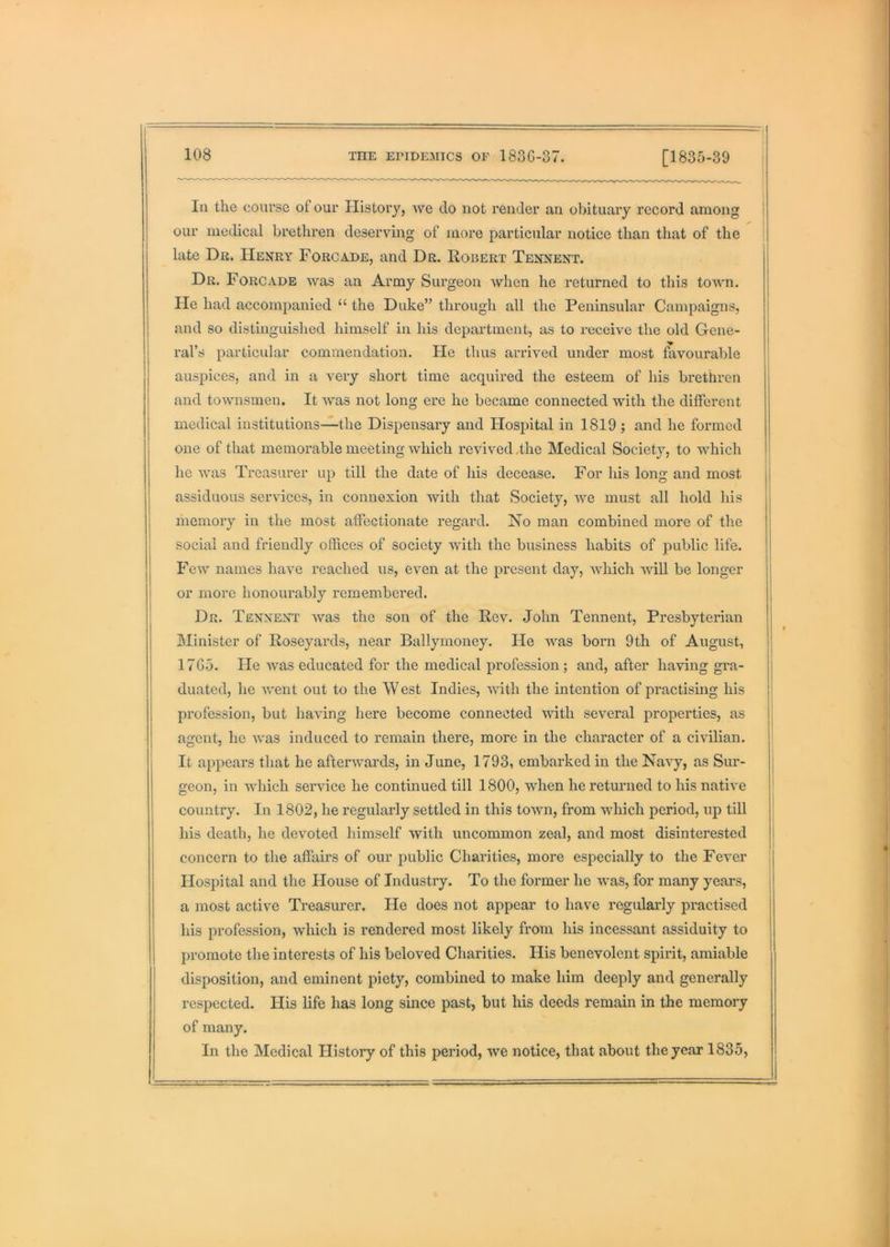 In the course of our History, Ave do not render an obituary record among our medical brethren deserving of more particular notice than that of the ; late Dr. Henry Forcade, and Dr. Robert Tennent. Dr. Forcade Avas an Army Surgeon Avhen he returned to this toAAui. He had accompanied “ the Duke” through all the Peninsular Campaigns, and so distinguished himself in his department, as to receive the old Gene- ral’s particular commendation. He thus arrived under most favourable auspices, and in a very short time acquired the esteem of his brethren and tOAvnsmen. It Avas not long ere he became connected with the different medical institutions—the Dispensary and Hospital in 1819; and he formed one of that memorable meeting Avhich revived Ihe Medical Society, to Avhich he Avas Treasurer up till the date of his decease. For his long and most assiduous serAuces, in connexion Avith that Society, Ave must all hold his memory in the most affectionate regard. No man combined more of the social and friendly offices of society Avith the business habits of public life. FeAV names have reached us, even at the present day, Avhich Avill be longer or more honourably remembered. Dr. Tennent Avas the son of the Rev. John Tennent, Presbyterian Minister of Roseyards, near Ballymoney. He Avas born 9th of August, 17G5. He Avas educated for the medical profession; and, after having gra- duated, he Avent out to the W est Indies, AAuth the intention of practising his profession, but liaA-’ing here become connected Avith several properties, as agent, he Avas induced to remain there, more in the character of a civilian. It appears that he afterAvards, in June, 1793, embarked in the Navy, as Sur- geon, in which service he continued till 1800, when he returned to his native country. In 1802, he regularly settled in this tOAAUi, from which period, up till his death, he dev-oted himself Avith uncommon zeal, and most disinterested concern to the affairs of our public Charities, more especially to the Fever Hospital and the House of Industry. To the former he Avas, for many years, a most active Treasurer. He does not appear to have regularly practised his profession, which is rendered most likely from his incessant assiduity to promote the interests of his beloved Charities. His benevolent spirit, amiable disposition, and eminent piety, combined to make him deeply and generally respected. His life has long since past, but his deeds remain in the memoiy of many. In the Medical History of this period, we notice, that about the year 1835,