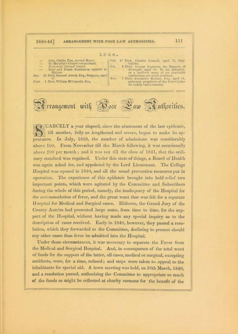 E S 4i — John Clarke, Esq., second Ma.yor. — St. Ma’achy’s Chapel consecrated. July 2“ Died, Charles Connell, aged 72, ship- builder. Oct. 5 Died, George Augustus, the Marquis of — Proteatant Journal issued. — Deaf and Dumb Institution opened at Donegal!, aged 70. To his liberality, as a landlord, many of our charitable institutions are much indebted. Malone. Jan. 12 Died, Samuel Arrott, Esq., Surgeon, aged 67. Nov. 7 Died, Alexander Mackay, Esq., aged 81, June 1 Died, William M'Connell, Esq. principal proprietor of the Kews-Lettor for nearly half a centui-j’. above 100. From November till the Marcli following, it was occasionally above 200 per month ; and it wms not till the close of 1841, that the ordi- nary standard was regained. Under this state of things, a Board of Health was again asked for, and appointed by the Lord Lieutenant. The College Hospital was opened in 1840, and all the usual preventive measures put in operation. The experience of this epidemic brought into bold relief two important points, which were agitated by the Committee and Subscribers during the whole of this period, namely, the inadequacy of the Hospital for the accommodation of fever, and the great want that was felt for a separate H ospital for Medical and Surgical cases. Hitherto, the Grand Jury of the County Antrim had presented large sums, from time to time, for the sup- port of the Hospital, wdthout having made any special inquiry as to the description of cases received. Early in 1840, however, they passed a reso- lution, which they forwarded to the Committee, declining to present should any other cases than fever be admitted into the Hospital. Under these circumstances, it wms necessary to separate the Fever from the Medical and Surgical Hospital. And, in consequence of the total wmnt of funds for the support of the latter, all cases, medical or surgical, excepting accidents, were, for a time, refused ; and steps were taken to appeal to the inhabitants for special aid. A town meeting was held, on 26th March, 1840, and a resolution passed, authorizing the Committee to appropriate so much of the funds as might be collected at charity sermons for the benefit of the