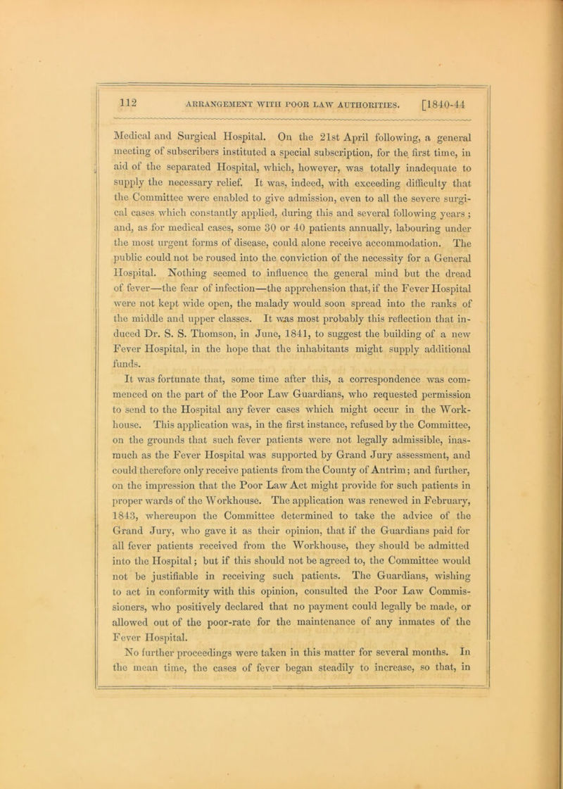 Medical and Surgical Hospital. On the 21st April following, a general meeting of subscribers instituted a special subscription, for the first time, in , aid of the separated Hospital, Avhich, however, was totally inadequate to supply the necessary relief. It was, indeed, with exceeding difficulty that ! the Committee were enabled to give admission, even to all the severe surgi- cal cases Avhich constantly applied, during this and several following years ; and, as for medical cases, some 30 or 40 patients annually, labouring under the most urgent forms of disease, could alone receive accommodation. The I public could not be roused into the conviction of the necessity for a General Hospital. Nothing seemed to influence the general mind but the dread of fever—the fear of infection—the apprehension that, if the Fever Hospital were not kept Avide open, the malady would soon spread into the ranks of the middle and upper classes. It AA^as most probably this reflection that in- duced Dr. S. S. Thomson, in June, 1841, to suggest the building of a neAV Fever Hospital, in the hope that the inhabitants might supply additional funds. It Avas fortunate that, some time after this, a correspondence Avas com- menced on the part of the Poor LaAV Guardians, avIio requested permission to send to the Hospital any fever cases Avhich might occur in the Work- : house. This application Avas, in the first instance, refused by the Committee, on the grounds that such fever patients Avere not legally admissible, inas- much as the Fever Hospital Avas supported by Grand Jury assessment, and ' could therefore only receive patients from the County of Antrim; and further, on the impression that the Poor LaAV Act might provide for such patients in proper Avards of the Workhouse. The application AA^as renewed in February, j 1843, whereupon the Committee determined to take the advice of the Grand Jury, avIio gave it as their opinion, that if the Guardians paid for all fever patients received from the Workhouse, they should be admitted into the Hospital; but if this should not be agreed to, the Committee Avould not be justifiable in receiving such patients. The Guardians, Avishing to act in conformity with this opinion, consulted the Poor LaAv Commis- sioners, Avho positively declared that no payment could legally be made, or allowed out of the poor-rate for the maintenance of any inmates of the Fever Hospital. No further proceedings were taken in this matter for several months. In the mean time, the cases of fever began steadily to increase, so that, in