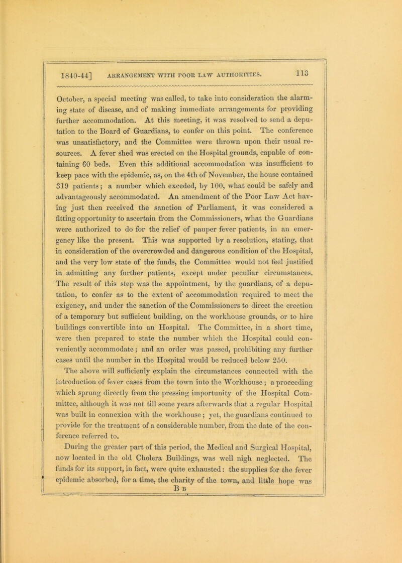 i October, a special meeting was called, to take into consideration the alarm- ing state of disease, and of making immediate arrangements for providing further accommodation. At this meeting, it Avas resolved to send a depu- tation to the Board of Guardians, to confer on this point. The conference was unsatisfactory, and the Committee Avere thrown upon their usual re- sources. A fever shed Avas erected on the Hospital grounds, capable of con- taining 60 beds. Even this additional accommodation was insufficient to keep pace with the epidemic, as, on the 4th of November, the house contained 319 patients; a number Avhich exceded, by 100, Avhat could be safely and advantageously accommodated. An amendment of the Poor Law Act hav- ing just then received the sanction of Parliament, it was considered a fitting opportunity to ascertain from the Commissioners, what the Guardians Avere authorized to do for the relief of pauper fever patients, in an emer- gency like the present. This was supported by a resolution, stating, that in consideration of the overcrowded and dangerous condition of the Hospital, and the very low state of the funds, the Committee would not feel justified in admitting any further patients, except under peculiar circumstances. The result of this step Avas the appointment, by the guardians, of a depu- tation, to confer as to the extent of accommodation required to meet the exigency, and under the sanction of the Commissioners to direct the erection of a temporary but sufficient building, on the workhouse grounds, or to hire buildings convertible into an Hospital. The Committee, in a short time, Avere then prepared to state the number Avhich the Hospital could con- veniently accommodate; and an order was passed, prohibiting any further cases until the number in the Hospital AAmuld be reduced below 250. The above will sufficienly explain the circumstances connected AAdth the introduction of fever cases from the toAvn into the Workhouse; a proceeding AAdiich sprung directly from the pressing importunity of the Hospital Com- mittee, although it was not till some years afterAvards that a regular Hospital Avas built in connexion with the Avorkhouse; yet, the guardians continued to provide for the treatment of a considerable number, from the date of the con- ference referred to. During the greater part of this period, the Medical and Surgical Hospital, now located in the old Cholera Buildings, was Avell nigh neglected. The funds for its support, in fact, were quite exhausted: the supplies for the fever epidemic absorbed, for a time, the charity of the town, and little hope Avas B B