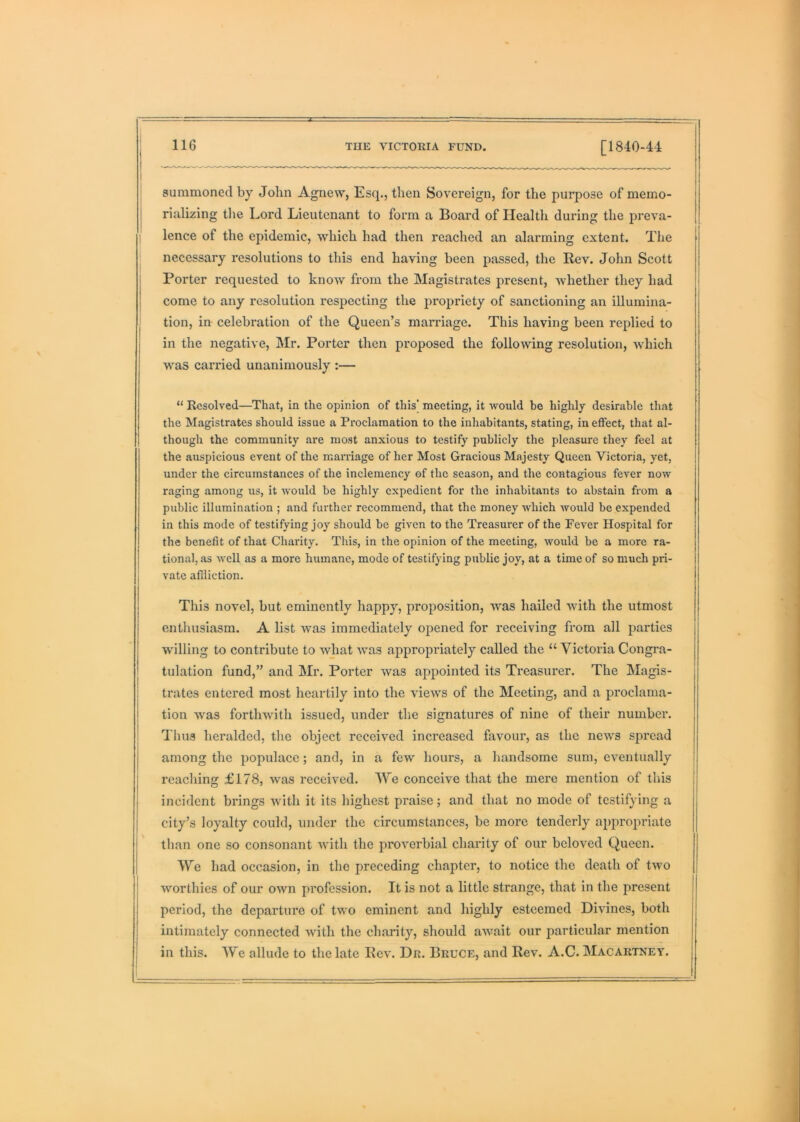 [1840-44 summoned by John Agnew, Esq., then Sovereign, for the purpose of memo- rializing the Lord Lieutenant to form a Board of Health during the preva- lence of the epidemic, which had then reached an alarming extent. The necessary resolutions to this end having been passed, the Rev. John Scott Porter requested to know from the Magistrates present, whether they had come to any resolution respecting the propriety of sanctioning an illumina- tion, in celebration of the Queen’s marriage. This having been replied to in the negative, Mr. Porter then proposed the following resolution, which was carried unanimously :— “ Resolved—That, in the opinion of this' meeting, it would be highly desirable that the Magistrates should issue a Proclamation to the inhabitants, stating, in effect, that al- though the community are most anxious to testify publicly the pleasure they feel at the auspicious event of the marriage of her Most Gracious Majesty Queen Victoria, yet, under the circumstances of the inclemency of the season, and the contagious fever now raging among us, it woidd be highly expedient for the inhabitants to abstain from a public illumination ; and further recommend, that the money which would be expended in this mode of testifying joy should be given to the Treasurer of the Fever Hospital for the benefit of that Charity. This, in the opinion of the meeting, would be a more ra- tional, as well as a more humane, mode of testifying public joy, at a time of so much pri- vate affliction. This novel, but eminently happy, proposition, was hailed with the utmost enthusiasm. A list was immediately opened for receiving from all parties willing to contribute to what was appropriately called the “ Victoria Congra- tulation fund,” and Mr. Porter was appointed its Treasurer. The Magis- trates entered most heartily into the views of the Meeting, and a proclama- tion was forthwith issued, under the signatures of nine of their number. Thus heralded, the object received increased favour, as the news spread among the populace; and, in a few hours, a handsome sum, eventually reaching £178, was received. We conceive that the mere mention of this incident brings with it its highest praise; and that no mode of testifying a city’s loyalty could, under the circumstances, be more tenderly appropriate than one so consonant with the proverbial charity of our beloved Queen. We had occasion, in the preceding chapter, to notice the death of two worthies of our own profession. It is not a little strange, that in the present period, the departure of two eminent and highly esteemed Divines, both intimately connected with the charity, should await our particular mention in this. We allude to the late Rev. Dr. Bruce, and Rev. A.C. Macartney.