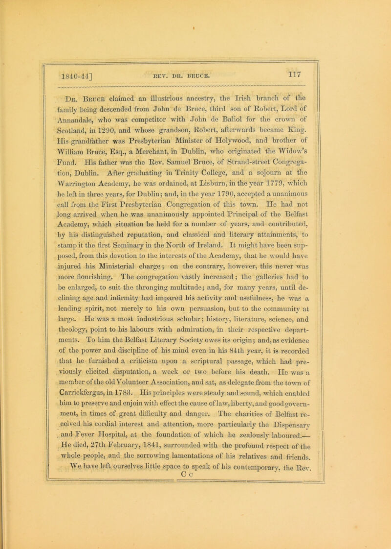 1840-44] REV. DR. BRUCE, Dr. Bruce claimed an illustrious ancestry, the Irish branch of the family being descended from John de Bruce, third son of Robert, Lord of Annandale, who was competitor with John de Baliol for the crown of Scotland, in 1290, and whose gi-andson, Robert, afterwards became King. His grandfather was Presbyterian Minister of Holywood, and brother of William Bruce, Esq., a Merchant, in Dublin, who originated the Widow’s Fund. His father was the Rev. Samuel Bruce, of Strand-street Congrega- tion, Dublin. After graduating in Trinity College, and a sojourn at the Warrington Academy, he was ordained, at Lisburn, in the year 1770, which he left in three years, for Dublin; and, in the year 1790, accepted a unanimous call from the First Presbyterian Congregation of this town. He had not long arrived when he was unanimously appointed Principal of the Belfast Academy, which situation he held for a number of years, and contributed, by his distinguished reputation, and classical and literaiy attainments, to stamp it the first Seminary in the North of Heland. It might have been sup- posed, from this devotion to the interests of the Academy, that he would have injured his Ministenal charge; on the contrary, however, this never was more flourishing. The congregation vastly increased; the galleries had to be enlarged, to suit the thronging multitude; and, for many years, until de- clinmg age and infirmity had impared his activity and usefulness, he was a leading spu’it, not merely to his own persuasion, but to the community at large. He was a most industrious scholar; history, literature, science, and theology, point to his labours with admiration, in their respective depart- ments. To him the Belfast Literary Society owes its origin; and,as evidence of the power and discipline of his mind even in his 84th year, it is recorded that he furnished a criticism upon a scriptural passage, which had pre- viously elicited disputation, a week or two before his death. He was a member of the old Volunteer Association, and sat, as delegate from the toAvn of Carrickfergus, in 1783. His principles were steady and sound, which enabled him to preserve and enjoin with effect the cause of law, liberty, and good govern- ment, in times of great difficulty and danger. The charities of Belfast re- ceived his cordial interest and attention, more particularly the Dispensary , and Fever Hospital, at the foundation of which he zealously laboured. He died, 27th February, 1841, surrounded with the profound respect of the whole people, and the sorrowing lamentations of his relatives and friends. We have left ourselves little space to speak of his contemporarv, the Rev. C c