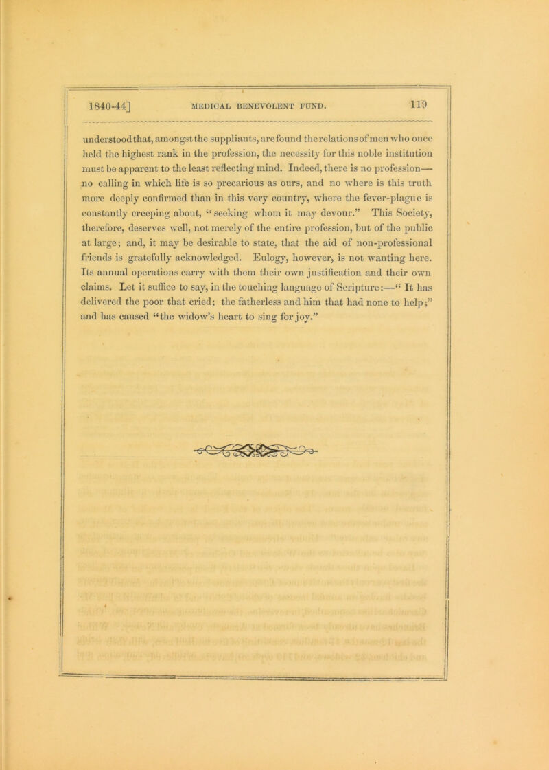 understood that, amongst the suppliants, arefound therelationsofmen who once held the highest rank in the profession, the necessity for this noble institution must be apparent to the least reflecting mind. Indeed, there is no profession— no calling in which life is so precarious as ours, and no where is this truth more deeply confirmed than in this very country, where the fever-plague is constantly creeping about, “ seeking whom it may devour.” This Society, therefore, deserves well, not merely of the entire profession, but of the public at large; and, it may be desirable to state, that the aid of non-professional friends is gratefully acknowledged. Eulogy, however, is not wanting here. Its annual operations carry with them their own j ustification and their own claims. Let it suffice to say, in the touching language of Scripture:—“ It has delivered the poor that cried; the fatherless and him that had none to help;” and has caused “the widov/s heart to sing for joy.”