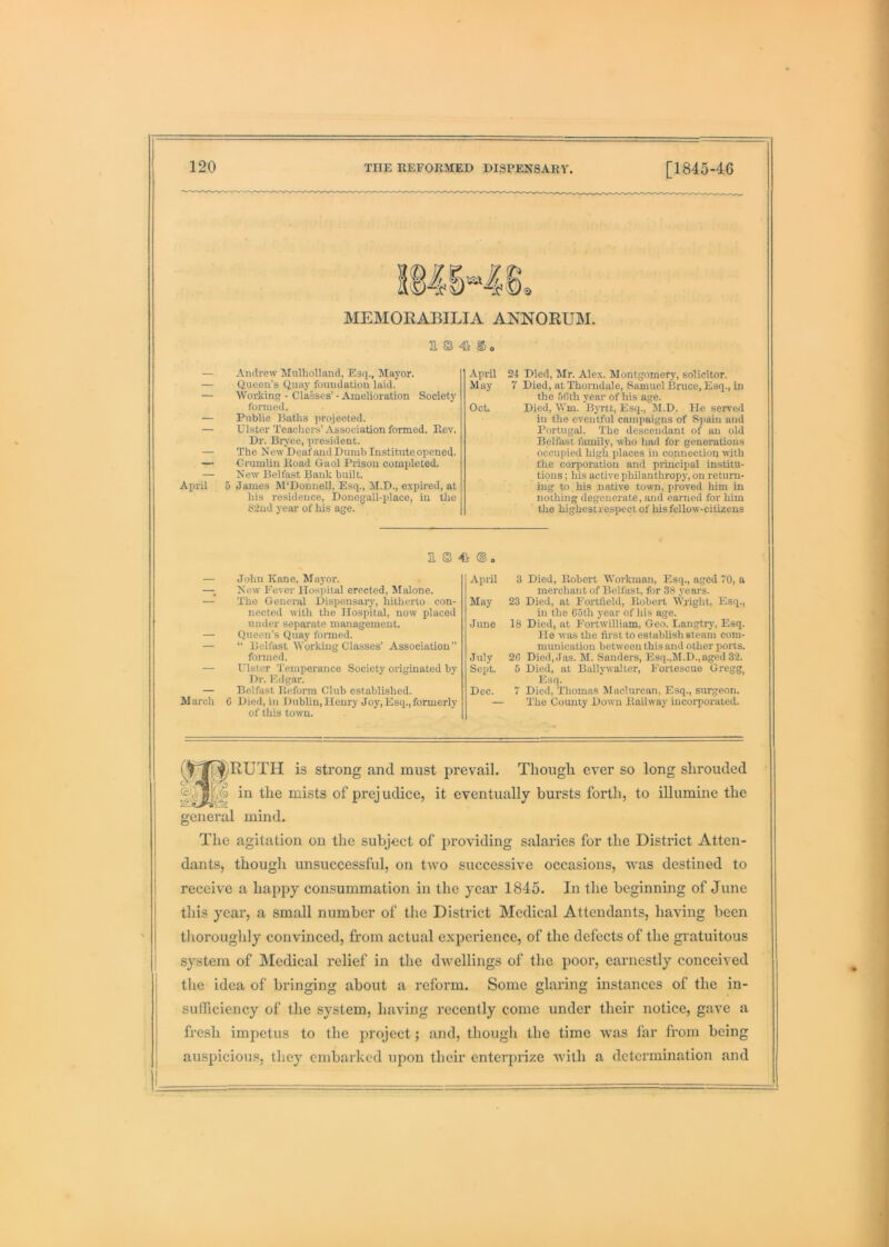 M MEMORABILIA ANNORUM. a s 4i © o — Andrew Mulholland, Esq., Mayor. — Queen’s Quay foundation laid. — Working - Classes’ • Amelioration Society formed. — Public Baths projected. — Ulster Teachers’Association formed. Rev. Dr. Brj'ce, president. — The New Deaf and Dumb Instituteopened. — Crumlin Road Gaol Prison completed. — New Belfast Bank built. April 5 James M‘Donnell, Esq., M.D., expired, at his residence, Doue^all-idace, in the 82nd year of his age. April 24 Died, Mr. Ale.x. Montgomerj-, solicitor. May 7 Died, at Thorndale, Samuel Bruce, Esq., in the SOth year of his age. Oct. Died, Wm. BjTtt, Esq., M.D. He served in the eventful campaigns of Spain and Portugal. The descendant of an old Belfast family, who had for generations occupied high places in connection with the corporation and principal institu- tions ; his active philanthropy, on return- ing to his native town, proved him in nothing degenerate, and earned for him the highestrespectof hisfellow-citizens 31 © 4^ ® o — John Kane, Ma}'or. —; New Fever Hospital erected, Malone. — The General Dispensarj', hitherto con- nected with the Hospital, now placed under separate management. — Queen’s Quay foi-med. — “ Belfast Working Classes’ Association” formed. — Ulster Temperance Society originated by Dr. Edgar. — Belfast Reform Club established. March G Died, in Dublin,Henry Joy,Esq.,formerly of this town. April 3 Died, Robert Workman, Esq., aged 70, a merchant of Belfast, for 38 years. May 23 Died, at Fortlield, Robert Wright, Esq., in the C5th year of his age. June 18 Died, at Fortwilliam, Geo. Langtry', Esq. He was the first to establish steam com- munication between this and other ports. July 20 Died, Jas. M. Sanders, Esq.,M.D.,aged 32. Sept. 5 Died, at Bally waiter, Fortescue Gregg Esq. Dec. 7 Died, Thomas Maclurcan, Esq., surgeon. — The County Down Railway incorporated. r^p^[^RUTH is strong and must prevail. Thougli ever so long shrouded in the mists of prejudice, it eventually hursts forth, to illumine the general mind. The agitation on the subject of providing salaries for the District Atten- dants, though unsuccessful, on two successive occasions, was destined to receive a happy consummation in the year 1845. In the beginning of June this year, a small number of the District Medical Attendants, having been thoroughly convinced, from actual experience, of the defects of the gratuitous system of Medical relief in the dwellings of the poor, earnestly conceived the idea of bringing about a reform. Some glaring instances of the in- sufficiency of the system, having recently come under their notice, gave a fresh impetus to the project; and, though the time was far from being aiuspicious, they embarked upon their enterprize with a determination and