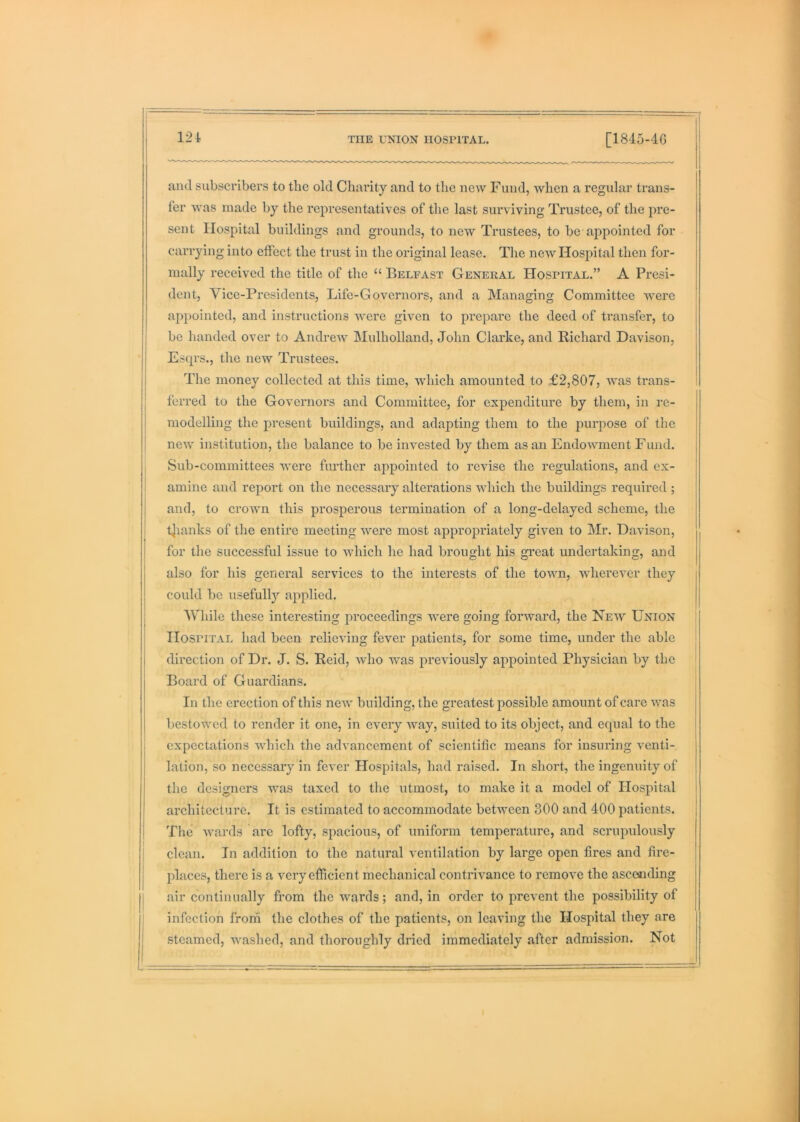 121 THE UNION HOSPITAL. I t I ! i I [1845-4G and subscribers to the old Charity and to the new Fund, when a regular trans- fer was made by the representatives of the last surviving Trustee, of the pre- sent Hospital buildings and grounds, to new Trustees, to be appointed for carrying into elfect the trust in the original lease. The new Hospital then for- mally received the title of the “ Belfast General Hospital.” A Presi- dent, Vice-Presidents, Life-Governors, and a Managing Committee were appointed, and instructions were given to prepare the deed of transfer, to be handed over to Andrew Mulholland, John Clarke, and Richard Davison, Esqrs., the new Trustees. The money collected at this time, which amounted to £2,807, was trans- ferred to the Governors and Committee, for expenditure by them, in re- modelling the present buildings, and adapting them to the jiurpose of the new institution, the balance to be invested by them as an Endowment Fund. Sub-committees were further appointed to revise the regulations, and ex- amine and report on the necessary alterations which the buildings required ; and, to crown this prosperous termination of a long-delayed scheme, the tjianks of the entire meeting were most appropriately given to Mr. Davison, for the successful issue to which he had brought his great undertaking, and also for his general services to the interests of the town, wherever they could be usefully applied. While these interesting proceedings were going forward, the New Union Hospital had been relieving fever patients, for some time, under the able direction of Dr. J. S. Reid, who was previously appointed Physician by the Board of Guardians. In the erection of this new building, the greatest possible amount of care was bestowed to render it one, in every way, suited to its object, and equal to the expectations which the advancement of scientific means for insuring venti- lation, so necessary in fever Hospitals, had raised. In short, the ingenuity of the designers was taxed to the utmost, to make it a model of Hospital ai’chitccture. It is estimated to accommodate between 300 and 400 patients. The wards are lofty, spacious, of uniform temperature, and scrupulously clean. In addition to the natural ventilation by large open fires and fire- places, there is a very efficient mechanical contrivance to remove the ascending air continually from the wards; and, in order to prevent the possibility of infection fronii the clothes of the patients, on leaving the Hospital they are steamed, washed, and thoroughly dried immediately after admission. Not i i I