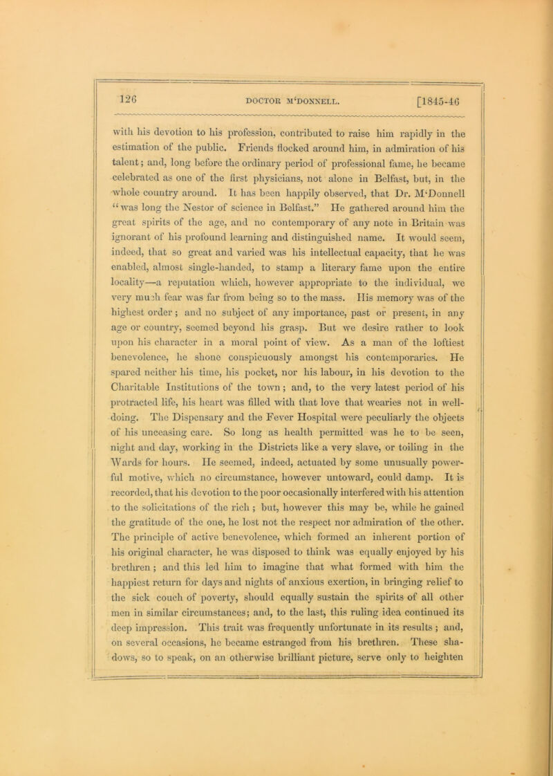 with his devotion to his profession, contributed to raise him rapidly in the estimation of the public. Friends flocked around him, in admiration of his talent; and, long before the ordinary period of professional fame, he became celebrated as one of the first physicians, not alone in Belfast, but, in the whole country around. It has been happily observed, that Dr. McDonnell “was long the Nestor of science in Belfast.” He gathei’ed around him the great spirits of the age, and no contemporary of any note in Britain was ignorant of his profound learning and distinguished name. It would seem, indeed, that so great and varied was his intellectual capacity, that he was enabled, almost single-handed, to stamp a literary fame upon the entire locality—a reputation which, however appropriate to the individual, we very mudi fear was fiir from being so to the mass. His memory was of the highest order ; and no subject of any importance, past or present, in any age or country, seemed beyond his grasp. But we desire rather to look upon his character in a moral point of view. As a man of the loftiest benevolence, he shone conspicuously amongst his contemporaries. Pie spared neither his time, his pocket, nor his labour, in his devotion to the Charitable Institutions of the town; and, to the very latest period of his protracted life, his heart was filled with that love that wearies not in well- doing. The Dispensary and the Fever Hospital were j>eculiarly the objects of his unceasing care. So long as health permitted was he to be seen, night and day, working in the Districts like a very slave, or toiling in the Wards for hours. lie seemed, indeed, actuated by some unusually power- ful motive, vv'hich no circumstance, however untoward, could damp. It is recorded, that his devotion to the poor occasionally interfered Avith his attention to the solicitations of the rich ; but, however this may be, while he gained the gratitude of the one, he lost not the respect nor admiration of the other. The principle of active benevolence, Avhich formed an inherent portion of his original character, he was disposed to think Avas ecpially enjoyed by his brethren ; and this led him to imagine that Avhat formed Avith him the happiest return for days and nights of anxious exertion, in bringing relief to the sick couch of poA^erty, should equally sustain the spirits of all other men in similar circumstances; and, to the last, this ruling idea continued its deep impression. This trait Avas frequently unfortunate in its results ; and, on several occasions, he became estranged from his brethren. These sha- doAvs, so to speak, on an otherwise brilliant picture, serve only to heighten