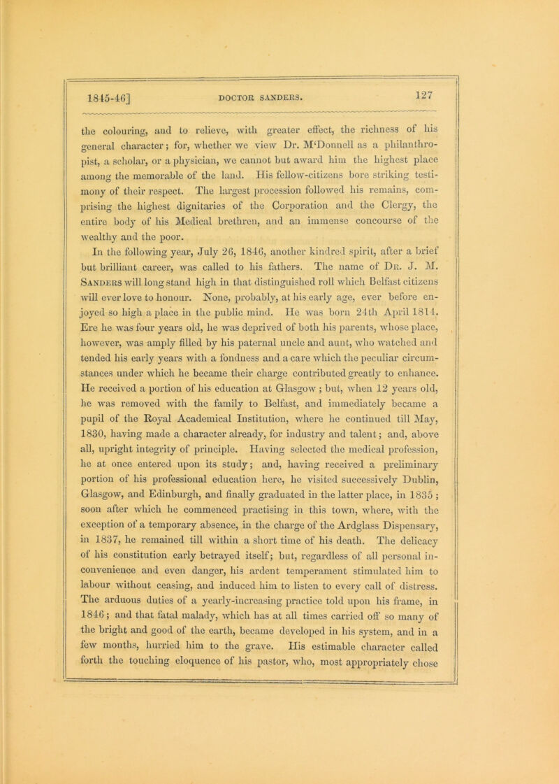 1815-46] DOCTOR SANDERS tlie colouring, and to relieve, with greater effect, the richness of his general character; for, whether we view Dr. M‘Donnell as a philanthro- pist, a scholar, or a physician, we cannot hut award him the highest place among the memorable of the land. His fellow-citizens bore striking testi- mony of their respect. The largest procession followed his remains, com- prising the highest dignitaries of the Corporation and the Clergy, the entire body of his Medical brethren, and an immense concourse of tlie wealthy and the poor. In the following year, July 26, 1846, another kindred spirit, after a brief but brilliant career, was called to his fathers. The name of Dr. J. M. Sanders will long stand high in that distinguished roll which Belfast citizens will ever love to honour. None, probably, at his early age, ever before en- joyed so high a place in the public mind. He was born 24th April 1814. Ere he was four years old, he was deprived of both his parents, whose place, however, was amply filled by his paternal uncle and aunt, who watched and tended his early years with a fondness and a care which the peculiar circum- stances under which he became their charge contributed greatly to enhance. He received a portion of his education at Glasgow ; but, when 12 years old, he was removed with the family to Belfast, and immediately became a pupil of the Royal Academical Institution, where he continued till May, 1830, having made a character already, for industry and talent; and, above all, upright integrity of principle. Having selected the medical profession, he at once entered upon its study; and, having received a preliminary portion of his professional education here, he visited successively Dublin, Glasgow, and Edinburgh, and finally graduated in the latter place, in 1835 ; soon after which he commenced practising in this town, where, with the exception of a temporary absence, in the charge of the Ardglass Dispensary, in 1837, he remained till within a short time of his death. The delicacy of his constitution early betrayed itself; but, regardless of all j>ersonal in- convenience and even danger, his ardent temperament stimulated him to labour without ceasing, and induced him to listen to every call of distress. The arduous duties of a yearly-increasing practice told upon his frame, in 1846; and that fatal malady, which has at all times carried off so many of the bright and good of the earth, became developed in his system, and in a few months, hurried him to the grave. His estimable character called forth the touching eloquence of his pastor, who, most appropriately chose