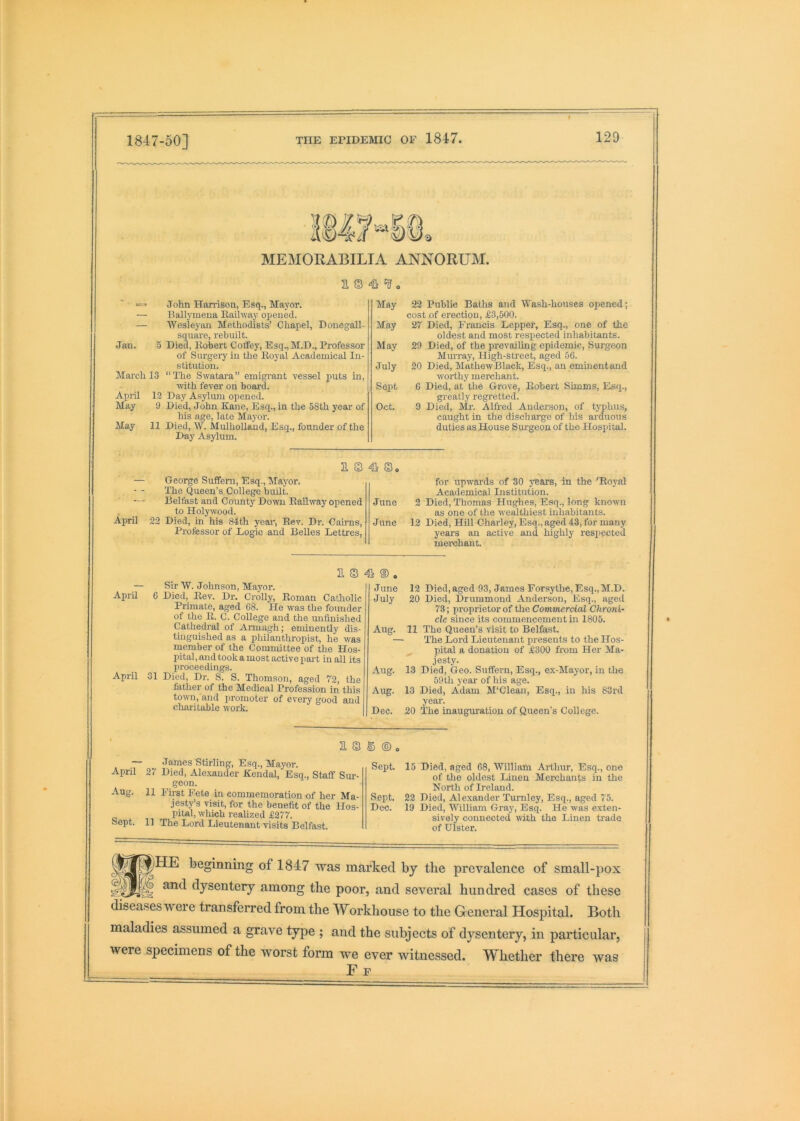 1847-50] MEMORABILIA ANNORUM. a © John Harrison, Esq., Mayor. — Ballymena Railway opened. — Wesleyan Methodists’ Chapel, Donegall- square, rebuilt. Jan. 5 Died, Roliert Coffey, Esq.,M.D., Professor of Surgeiy in the Royal Academical In- stitution. March 13 “The Swatai-a” emigrant vessel puts in, with fever on board. April 12 Day Asyliun opened. May 9 Died, John Kane, Esq., in the 58th year of his age, late Maj^or. May 11 Died, W. Mulholland, Esq., founder of the Day Asylum. May May May July Seqit Oct. April a. s s» George Suffem, Esq., Mayor. The Queen’s College buUt. Belfast and County Down Railway opened to Holywood. 22 Died, in his 84th year. Rev. Dr. Cairns, Professor of Logic and Belles Lettres, June June April April 2. S 4k ® . Sir W. Johnson, Mayor. 6 Died, Rev. Dr. Crolly, Roman Catholic Primate, aged 68. He was the founder of the R. C. College and the unfinished Cathedral of Armagh; enunently dis- tinguished as a philanthropist, he was member of the Committee of the Hos- pital , and took a most active part in all its proceedings. 31 Died, Dr. S. S. Thomson, aged 72, the father of the Medical Profession in this town, and promoter of every good and charitable w'ork. June July Aug. Aug. Aug. Dec. 22 Public Baths and Wash-houses opened; cost of erection, £3,500. 27 Died, Francis Leppef, Esq., one of the oldest and most respected inhabitants. 20 Died, of the prevailing epidemic. Surgeon Murray, High-street, aged 56. 20 Died, Mathew Black, Esq., an eminentand worthy merchant. 6 Died, at the Grove, Robert Simms, Esq., greatly regretted. 9 Died, Mr. Alfred Anderson, of typhus, caught in the discharge of his arduous duties as House Surgeon of the Hospital. for upwards of 30 years, in the 'Royal Academical Institution. 2 Died, 'Thomas Hughes, Esq., long known as one of the wealthiest inhabitants. 12 Died, Hill Charley, Esq., aged 43, for many years an active and highly resp)ected merchant. 12 Died, aged 93, James Forsythe, Esq.,M.D. 20 Died, Drummond Anderson, Esq., aged 73; proprietor of the Commercial Chroni- cle since its commencement ui 1805. 11 The Queen’s visit to Belfast. The Lord Lieutenant presents to the Hos- pital a donation of £300 Rom Her Ma- jesty. 13 Died, Geo. Sufferm, Esq., ex-Mayor, in the 59th year of his age. 13 Died, Adam M'Clean, Esq., in his 83rd year. 20 The inauguration of Queen’s College. 2 S S ® , — James Stirling, Esq., Ma}'or. April 27 Died, Ale.xander Kendal, Esq., Staff Sui-- geon. Aug. 11 Fii-st Fete in commemoration of her Ma- jesty’s visit, for the benefit of the Hos- pital, which realized £277. Sept. 11 The Lord Lieutenant visits Belfast. Sept. Sept. Dec. 15 Died, aged 68, William Arthur, Esq., one of the oldest Linen Merchants in the North of Ireland. 22 Died, Alexander Turnley, Esq., aged 75. 19 Died, William Gray, Esq. He was exten- sively connected with the Linen trade of Ulster. S)HE beginning of 1847 was marked by the prevalence of small-pox ) and dysentery among the poor, and several hundred cases of these diseases were transferred from the Workhouse to the General Hospital. Both maladies assumed a grave type ; and the subjects of dysentery, in particular, were specimens of the worst form we ever witnessed. Whether there was F P