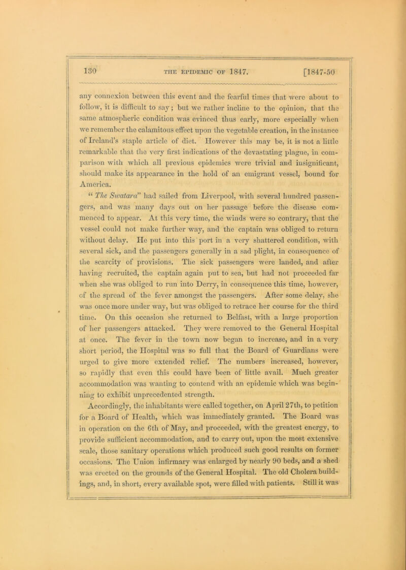 any connexion between this event and the fearful times that were about to follow, it is difficult to say; but we rather incline to the opinion, that the same atmospheric condition was evinced thus early, more especially when we remember the calamitous effect upon the vegetable creation, in the instance of Ireland’s staple article of diet. However this may be, it is not a little remarkable that the very first indications of the devastating plague, in com- parison with which all previous epidemics were trivial and insignificant, should make its appearance in the hold of an emigrant vessel, bound for America. “ The Swatara” had sailed from Liverpool, with several hundred passen- gers, and was many days out on her passage before the disease com- menced to appear. At this very time, the winds were so contrary, that the vessel could not make further way, and the captain was obliged to return without delay. He put into this port in a very shattered condition, with several sick, and the passengers generally in a sad plight, in consequence of the scarcity of provisions. The sick passengers were landed, and after having recruited, the captain again put to sea, but had not proceeded far when she was obliged to run into Derry, in consequence this time, howevei', j of the spread of the fever amongst the j^assengers. After some delay, she j was once more under way, but was obliged to retrace her course for the third I time. On this occasion she returned to Belfast, with a large proportion j of her passengers attacked. They were removed to the General Hospital at once. The fever in the town now began to increase, and in a very short period, the Hospital was so full that the Board of Guardians were urged to give more extended relief. The numbers increased, however, so rapidly that even this could have been of little avail. Much greater accommodation was wanting to contend with an epidemic which was begin- ning to exhibit unprecedented strength. Accordingly, the inhabitants were called together, on April 27th, to petition for a Board of Health, which was immediately gi'anted. The Board was in operation on the 6th of May, and proceeded, with the greatest energy, to provide sufficient accommodation, and to carry out, upon the most extensive scale, those sanitary operations which produced such good results on former occasions. The Union infirmary was enlarged by nearly 90 beds, and a shed was erected on the gi’ounds of the General Hospital. The old Cholera build- ings, and, in short, every available spot, were filled with patients. Still it was