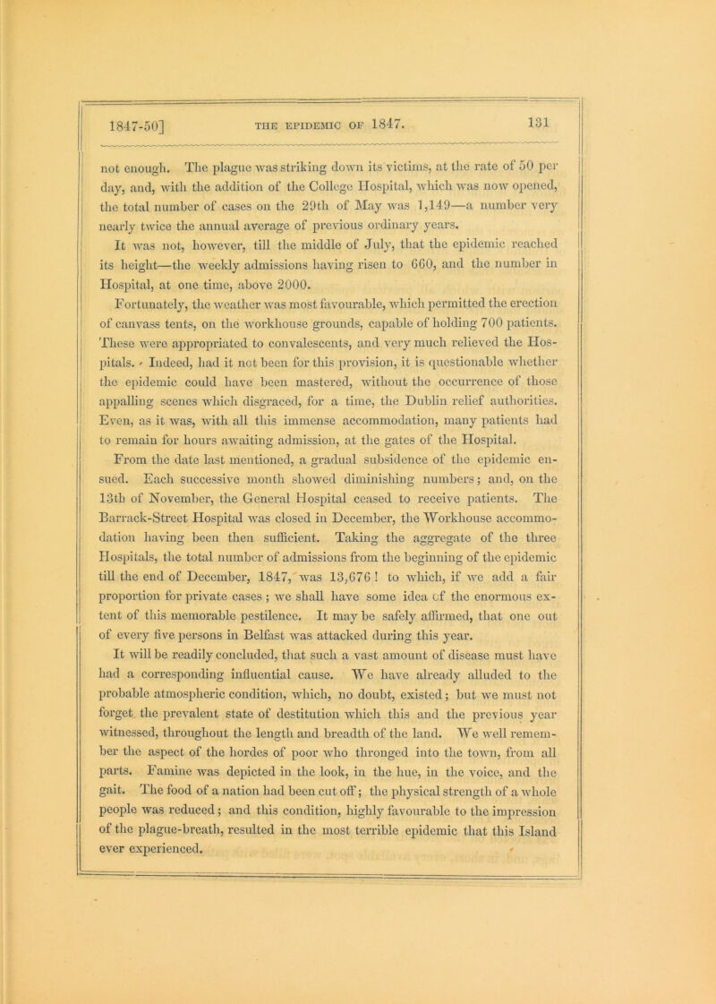 1847-50] not enough. The plague was striking down its victims, at the rate of 50 j)er day, and, Avith the addition of the College Hospital, which was noAV opened, the total number of cases on the 29th of May was 1,149—a number very nearly twice the annual average of previous ordinary years, I It AAms not, hoAAmver, till the middle of July, that the epidemic reached its height—the weekly admissions having risen to 660, and the number in Hospital, at one time, above 2000. Fortunately, the Aveather AAms most favourable, AAdiich permitted the erection I of cammss tents, on the Avorkhouse grounds, capable of holding 700 patients. These were appropriated to con\alescents, and very much relieved the Hos- pitals. ' Indeed, had it not been for this provision, it is questionable Avhether the epidemic could have been mastered, Avithout the occurrence of those appalling scenes which disgraced, for a time, the Dublin relief authorities. Even, as it Avas, with all this immense accommodation, many patients had to remain for hours aAvaiting admission, at the gates of the Hospital. From the date last mentioned, a gradual subsidence of the epidemic en- sued. Each successive month showed diminishing numbers; and, on the 13th of November, the General Hospital ceased to receive patients. The Barrack-Street Hospital was closed in December, the Workhouse accommo- dation having been then sufficient. Taking the aggregate of the three Hospitals, the total number of admissions from the beginning of the epidemic till the end of December, 1847,^Avas 13,676 ! to Avhich, if yve add a fair proportion for private cases ; we shall have some idea cf the enormous ex- tent of this memorable pestilence. It may be safely affii’med, that one out of every five persons in Belfast was attacked during this year. It will be readily concluded, that such a vast amount of disease must have had a corresponding influential cause. We liaAm already alluded to the probable atmospheric condition, which, no doubt, existed; but Ave must not forget, the preAmlent state of destitution Avhich this and the previous year Avitnessed, throughout the length and breadth of the land. We Avell remem- ber the aspect of the hordes of poor who thronged into the toAAui, from all parts. Famine Avas depicted in the look, in the hue, in the voice, and the gait. The food of a nation had been cut off; the physical strength of a Avhole people Avas reduced; and this condition, highly favourable to the impression of the plague-breath, resulted in the most terrible epidemic that this Island ever experienced. *