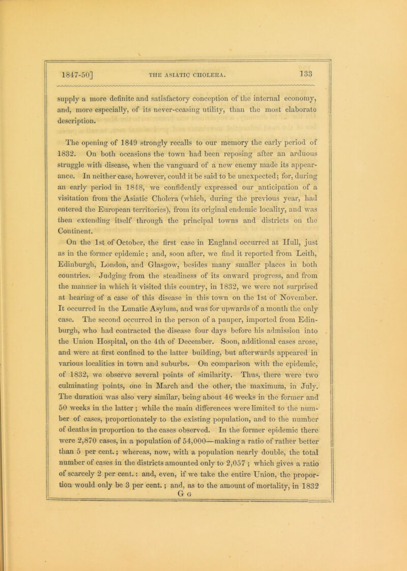 supply a more definite and satisfactory conception of the internal economy, and, more especially, of its never-ceasing utility, than the most elaborate description. The opening of 1849 strongly recalls to our memory the early period of 1832. On both occasions the town had been reposing after an arduous struggle with disease, when the vanguard of a new enemy made its appear- ance. In neither case, however, could it be said to be unexpected; for, during an early period in 1848, we confidently expressed our ^anticipation of a visitation from the Asiatic Cholera (which, during the previous year, had entered the European territories), from its original endemic locality, and was then extending itself through the principal towns and districts on the Continent. On the 1st of October, the first case in England occurred at Hull, just as in the former epidemic; and, soon after, we find it reported from Leith, Edinburgh, London, and Glasgow, besides many smaller places in both countries. Judging from the steadiness of its onward progress, and from the manner in which it visited this country, in 1832, we were not sui’prised at hearing of a case of this disease in this tovm on the 1st of November. It occurred in the Lunatic Asylum, and was for upwards of a month the only case. The second occurred in the person of a pauper, imported from Edin- burgh, who had contracted the disease four days before his admission into the Union Hospital, on the 4th of December. Soon, additional cases arose, and were at first confined to the latter building, but afterwards appeared in various localities in town and suburbs. On comparison with the epidemic, of 1832, we observe several points of similarity. Thus, there were two culminating points, one in March and the other, the maximum, in July. The duration was also very similar, being about 46 weeks in the former and 50 weeks in the latter; while the main differences were limited to the num- ber of cases, proportionately to the existing population, and to the number of deaths in proportion to the cases observed. In the former epidemic there were 2,870 cases, in a population of 54,000—making a ratio of rather better than 5 per cent.; whereas, now, with a population nearly double, the total number of cases in the districts amounted only to 2,057 ; which gives a ratio of scarcely 2 per cent.: and, even, if we take the entire Union, the propor- tion would only be 3 per cent.; and, as to the amount of mortality, in 1832 Gg