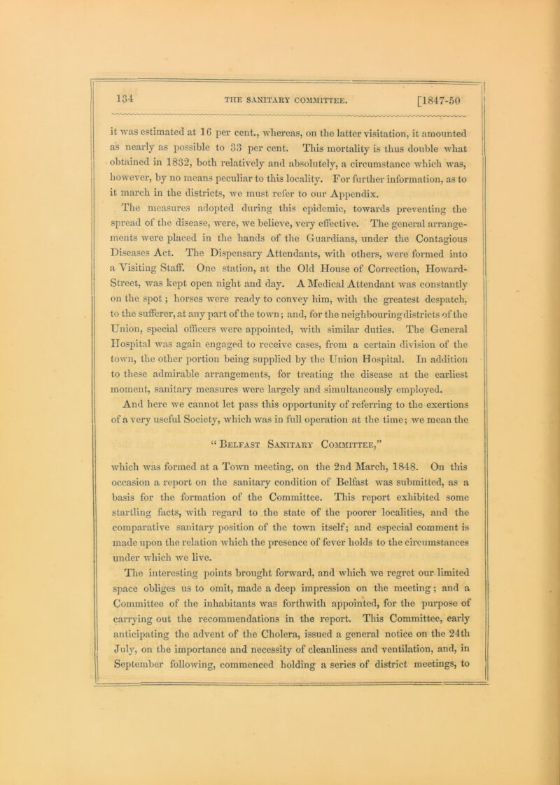 it svas estimated at 16 per cent., whereas, on the latter visitation, it amounted as nearly as possible to 33 per cent. This mortality is thus double what obtained in 1832, both relatively and absolutely, a circumstance which Avas, however, by no means peculiar to this locality. For further information, as to it march in the districts, we must refer to our Appendix. The measures adopted during this epidemic, towards preventing the spread of the disease, were, we believe, very effective. The general arrange- ments were placed in the hands of the Guardians, under tlie Contagious Diseases Act. The Dispensary Attendants, with others, were formed into a Visiting Staff. One station, at the Old Plouse of Correction, Howard- Street, was kept open night and day. A Medical Attendant was constantly on the spot; horses were ready to convey him, with the greatest despatch, to the sufferer, at any part of the town; and, for the neighbouringdistricts of the Union, special officers were appointed, with similar duties. The General Hospital was again engaged to receive cases, from a certain division of the town, the other portion being supplied by the Union Hospital. In addition to these admirable arrangements, for treating the disease at the earliest moment, sanitary measures were largely and simultaneously employed. And here we cannot let pass this opportunity of referring to the exertions of a very useful Society, which was in full operation at the time; we mean the “ Belfast Sanitary Cojumittee,” which was formed at a Town meeting, on the 2nd March, 1848, On this occasion a report on the sanitary condition of Belfast was submitted, as a basis for the formation of the Committee. This report exhibited some startling facts, with regard to the state of the poorer localities, and the comparative sanitary position of the town itself; and especial comment is made upon the relation which the presence of fever holds to the circumstances under which we live. The interesting points brought forward, and which we regret our. limited space obliges us to omit, made a deep impression on the meeting; and a Committee of the inhabitants was forthwith appointed, for the purpose of carrying out the recommendations in the report. This Committee, early anticipating the advent of the Cholera, issued a general notice on the 24th July, on the importance and necessity of cleanliness and ventilation, and, in September following, commenced holding a series of district meetings, to