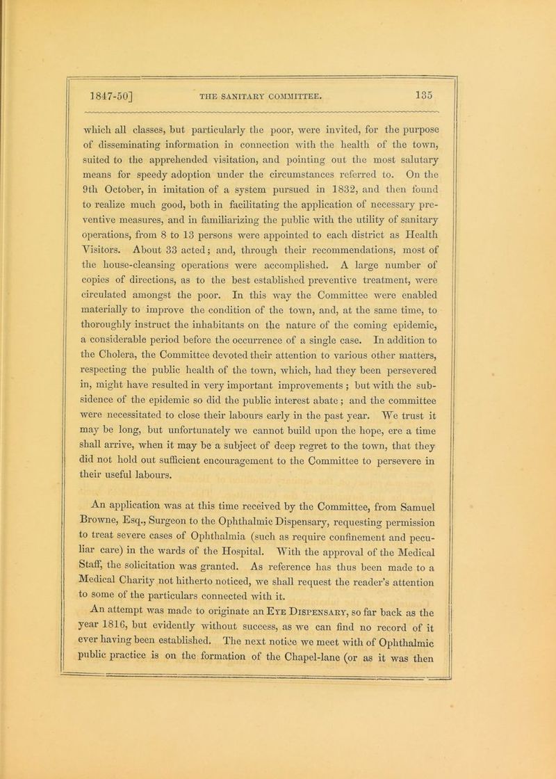 which all classes, but particularly the poor, were invited, for the purpose of disseminating information in connection with the health of the town, suited to the apprehended visitation, and pointing out the most salutary means for speedy adoption under the circumstances referred to. On the 9th October, in imitation of a system pursued in 1832, and then found to realize much good, both in facilitating the application of necessary pre- I ventive measures, and in familiarizing the laublic with the utility of sanitary operations, from 8 to 13 persons were appointed to each district as Health Visitors. About 33 acted; and, through their recommendations, most of the house-cleansing operations were accomplished. A large number of copies of directions, as to the best established preventive treatment, were circulated amongst the poor. In this way the Committee were enabled materially to im]3rove the condition of the town, and, at the same time, to thoroughly instruct the inhabitants on the nature of the coming epidemic, a considerable period before the occurrence of a single case. In addition to the Cholera, the Committee devoted their attention to various other matters, respecting the public health of the town, which, had they been persevered in, might have resulted in very important improvements ; but with the sub- sidence of the epidemic so did the public interest abate; and the committee were necessitated to close their labours early in the past year. We trust it may be long, but unfortunately we cannot build upon the hope, ere a time shall arrive, when it may be a subject of deep regret to the town, that they did not hold out sufficient encouragement to the Committee to persevere in their useful labours. An application was at this time received by the Committee, from Samuel Browne, Esq., Surgeon to the Ophthalmic Dispensary, requesting permission to treat severe cases of Ophthalmia (such as require confinement and pecu- liar care) in the wards of the Hospital. With the apfu'oval of the Medical Staff, the solicitation was granted. As reference has thus been made to a Medical Charity not hitherto noticed, we shall request the reader’s attention to some of the particulars connected with it. An attempt was made to originate an Eye Dispensary, so far back as the year 181G, but evidently without success, as we can find no record of it ever having been established. The next notice we meet with of Ophthalmic public piactice is on the formation of the Chapel-lane (or as it was then
