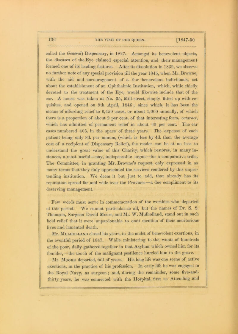 13G called the General) Dispensary, in 1827. Amongst its benevolent objects, the diseases of the Eye claimed especial attention, and their management formed one of its leading features. After its dissolution in 1839, we observe no further note of any special provision till the year 1845, when Browne, with the aid and encouragement of a few benevolent individuals, set about the establishment of an Ophthalmic Institution, which, while chiefly devoted to the treatment of the Eye, would likewise include that of the ear. A house was taken at No. 35, Mill-street, simply fitted up with re- quisites, and opened on 9th April, 184G ; since which, it has been the means of affording relief to G,450 cases, or about 1,000 annually, of which there is a proportion of about 2 per cent, of that interesting form, cataract^ which has admitted of permanent relief in about GO per cent. The ear cases numbered 405, in the space of three years. The expense of each patient being only 8d. per annum, (which is less by 4d. than the average cost of a recipient of Dispensary Belief), the reader can be at no loss to understand the great value of this Charity, which restores, in many in- stances, a most useful—nay, indispensable organ—for a comparative trifle. The Committee, in granting Mr. BroAvne’s request, only expressed in so many terms that they duly appreciated the services rendered by this unpre- tending institution. We deem it but just to add, that already has its reputation spread far and wide over the Province—a due compliment to its deserving management. Few words must serve in commemoration of the Avorthies Avho departed at this period. We cannot particularize all, but the names of Dr. S. S. Thomson, Surgeon David Moore, and Mr. W. Mulholland, stand out in such bold relief that it Avmre unpardonable to omit mention of their meritorious lives and lamented death. Mr. Mulholland closed his years, in the midst of benevolent exertions, in the eventful period of 1847. While ministering to the Avants of hundreds of the poor, daily gathered together in that Asylum which OAAmed him for its founder,—the touch of the malignant pestilence hurried him to the grave. Mr. Moore departed, full of years. Ilis long life Avas one scene of active exertions, in the practice of his profession. In early life he Avas engaged in the Boyal Navy, as surgeon; and, during the remainder, some five-and- thirty years, he Avas connected with the Hospital, first as Attending and