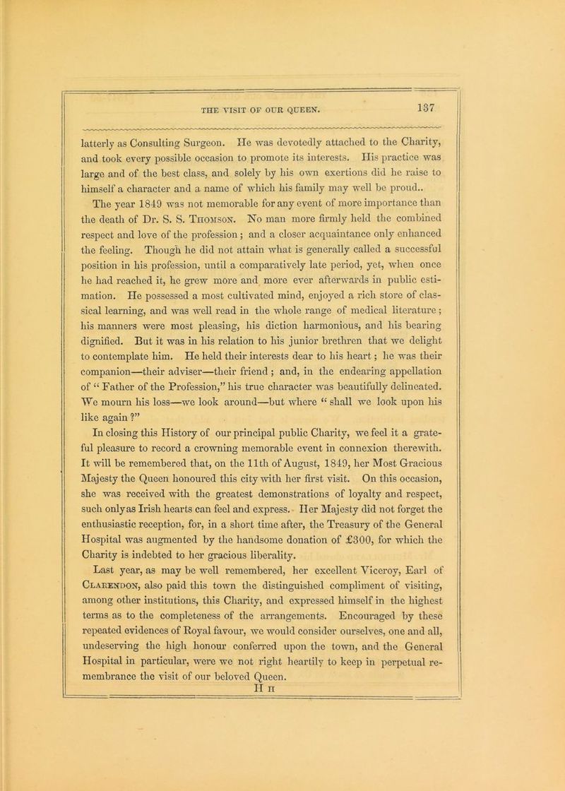 latterly as Consulting Surgeon. He was devotedly attached to the Charity, and took every possible occasion to promote its interests. His practice was large and of the best class, and solely by his own exertions did ho raise to himself a character and a name of which his family may well be proud.. 1 The year 1849 was not memorable for any event of more importance than [ the death of Dr. S. S. Thomson. No man more firmly held the combined | respect and love of the profession ; and a closer acquaintance only enhanced i the feeling. Though he did not attain what is generally called a successful position in his profession, until a comparatively late period, yet, when once he had reached it, he grew more and more ever afterwards in public esti- mation. He possessed a most cultivated mind, enjoyed a rich store of clas- sical learning, and was well read in the whole range of medical literature; his manners were most pleasing, his diction harmonious, and his bearing dignified. But it was in his relation to his junior brethren that we delight to contemplate him. He held their interests dear to his heart; he was their companion—their adviser—their friend ; and, in the endearing appellation ; of “ Father of the Profession,” his true character was beautifully delineated. We mourn his loss—we look around—but whore “ shall we look upon liis like again ?” In closing this History of our principal public Charity, we feel it a grate- ful pleasure to record a crowning memorable event in connexion therewith. It will be remembered that, on the 11th of August, 1849, her Most Gracious Majesty the Queen honoured this city with her first visit. On this occasion, she was received with the gi'eatest demonstrations of loyalty and respect, such only as Irish hearts can feel and express.- Her Majesty did not forget the j enthusiastic reception, for, in a short time after, the Treasury of the General Hospital was augmented by the handsome donation of £300, for which the Charity is indebted to her gi'acious liberality. Last year, as may be well remembered, her excellent Viceroy, Earl of Clarendon, also paid this town the distinguished compliment of visiting, among other institutions, this Charity, and expressed himself in the highest terms as to the completeness of the aiTangements. Encouraged by these repeated evidences of Royal favour, we would consider ourselves, one and all, undeserving the high honour conferred upon the town, and the General Hospital in particular, were we not right heartily to keep in perpetual re- membrance the visit of our beloved Queen. II n