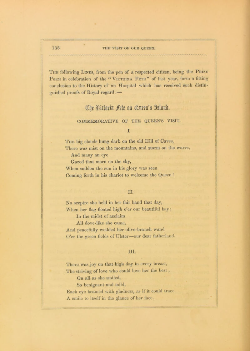 The following Lines, from the pen of a respected citizen, being the Prize Poem in celebration of the “ Victoria Fete” of last year, form a fitting conclusion to the History of an Hospital which has received such distin- i guished proofs of Royal regard :— ‘Dictnriit Mt nil dilUHii'n Snlnnii. COMMEMORATIVE OF THE QUEEN’S VISIT. I I The big clouds hung dark on the old Hill of Caves, There was mist on the mountains, and storm on the waves. And many an eye Gazed that morn on the sky, When sudden the sun in his glory was seen 1 Coming forth in his chariot to welcome the Queen ! ir. No sceptre she held in her fair hand that day. When her flag floated high o’er our beautiful bay ; In the midst of acclaim All dove-like she came. And peacefully weilded her olive-branch Avaiid O’er tlie green fields of Ulster—our dear fathcrlaiid. HI. There was joy on that high day in every breast, The striving of love who could love her the best; On all as she smiled. So benignant and mild, Fach eye beamed with gladness, as if it could trace A smile to itself in the glance of her face.