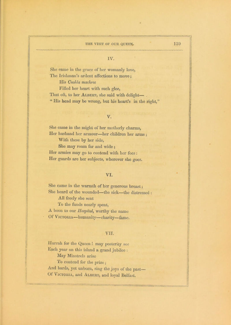 IV. She came in the grace of her womanly love, The Irishman’s ardent affections to move; His Cushla machree Filled her heart with such glee, That oft, to her Albert, she said with delight— . “ His head may be wrong, but bis heart’s in the right,” V. She came in the might of her motherly charms, Her husband her armour—her children her arms ; With these by her side. She may roam far and mde ; Her armies may go to contend with her foes: Her guards arc her subjects, wherever she goes. VI. She came in the warmth of her generous breast; She heard of the wounded—the sick—the distressed : All freely she sent To the funds nearly spent, A boon to our Hospital, worthy the name Of Victoria—humanity—charity—fame. VII. Hurrah for the Queen ! may posterity see Each year on this island a grand jubilee : May Minstrels arise To contend for the prize; And bards, yet unborn, sing the joys of the past— Of Victoria, and Albert, and loyal Belfast.