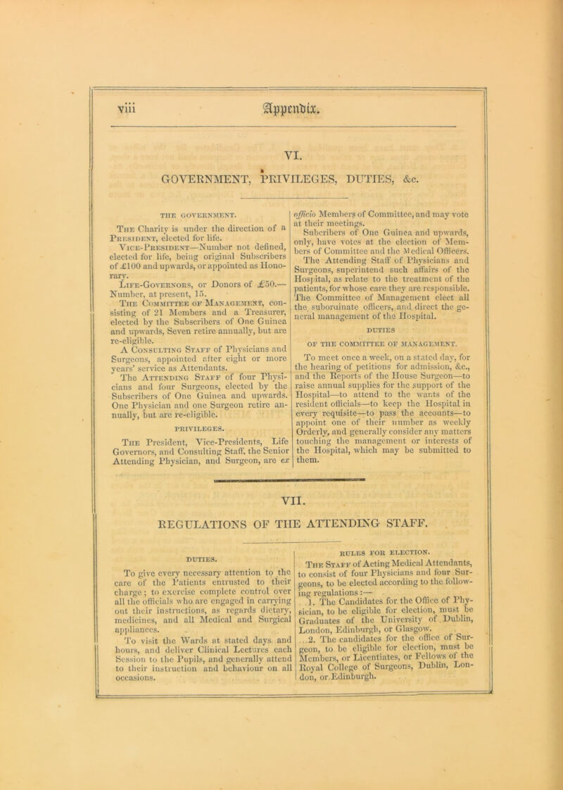 VI. GOVERNMENT, PRIVILEGES, DUTIES, &c. THE GOVERNMENT. The Charity is under the direction of a President, elected for life. Vice-President—Number not defined, elected for life, being original Subscribers of £100 and upwards, or appointed as Hono- rary. Life-Governors, or Donors of £o0.— Number, at present, 15. The Cojimittee of Management, con- sisting of 21 IMembers and a Treasurer, elected by the Subscribers of One Guinea and upwards. Seven retire annually, but are re-eligible. A Consulting Staff of Physicians and Surgeons, apjiointed after eight or more years’ service as Attendants. The Attending Staff of four Physi- cians and four Surgeons, elected by the Subscribers of One Guinea and upwards. One Physician and one Surgeon retire an- nually, but are rc-eligible. privileges. The President, Vice-Presidents, Life Governors, and Consulting Staff, the Senior Attending Physician, and Surgeon, are ex officio Member^ of Committee, and may vote at their meetings. Suberibers of One Guinea and upwards, only, have votes at the election of Mem- bers of Committee and the Medical Officers. The Attending Staff of Physicians and Surgeons, superintend such affairs of the Hos|iital, as relate to the treatment of the patients, for whose care they are res])onsible. The Committee of Management elect all the, suboruinate officers, and direct the ge- neral management of the Ilosiiital. DUTIES OF THE COMMITTEE OF MANAGEMENT. To meet once a week, on a stated day, for the hearing of petitions for admission, &c., and the Reports of the House Surgeon—to raise annual supplies for the support of the Hospital—to attend to the wants of the resident officials—to keep the Hospital in every requisite—to pass the accounts—to a])point one of their number as weekly Orderly, and generally consider any matters touching the management or interests of the Hospital, which may be submitted to them. VII. REGULATIONS OF THE ATTENDING STAFF. DUTIES. To give eveiy necessarj- attention to the care of the I’atients entrusted to their charge; to exercise complete control over all the officials who are engaged in canying out their instructions, as regards dietary, medicines, and all Medical and Surgical appliances. To visit the Wards at stated days, and hours, and deliver Clinical Lectures each Session to the Pupils, and generally attend to their instruction and behaviour on all occasions. . RULES FOR ELECTION. The Staff of Acting Medical Attendants, to consist of four Physicians and four Sur- geons, to be elected according to the follow- ing regulations:— ]. The Candidates for the Office of Phy- sician, to be eligible for election, must be Graduates of the University of. Dublin, London, Edinburgh, or Glasgow. ...2. The candidates for the office of Sur- geon, to be eligible for election, must be Members, or Licentiates, or Fellows of the Royal College of Surgeons, Dublin, Lon- don, or. Edinburgh.
