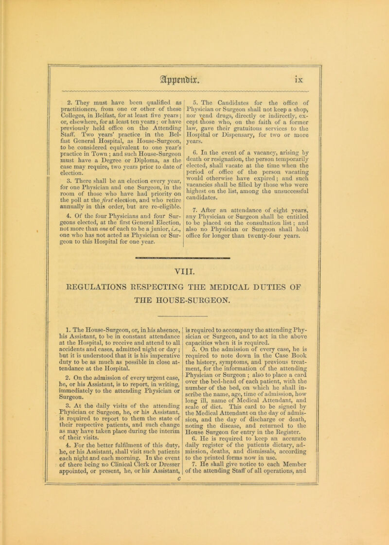 2. They must have been qualified as practitioners, from one or other of these Colleges, in Belfast, for at least five years; or, elsewliere, for at least ten years; or have previously held oflSce on the Attending Staff. Two years’ practice in the Bel- fast General Hospital, as House-Surgeon, to he considered equivalent to one year’s practice in Town ; and such House-Surgeon must have a Degree or Diploma, as the case may require, two yeai's prior to date of election. 3. There shall be an election eveiy year, for one Physician and one Surgeon, in the room of those who have had priority on the poll at the first election, and who retire annually in this order, but are re-eligible. 4. Of the four Physicians and four Sur- geons elected, at the first General Election, not more than one of each to be a j unior, i.e., one who has not acted as Physieian or Sur- geon to this Hospital for one j'ear. 5. The Candidates for the office of Physician or Surgeon shall not keep a shop, nor vend drugs, directly or indirectly, ex- cept those who, on the faith of a former law, gave their gratuitous services to the Hospital or Dispensary, for two or more years. 6. In the event of a vacancy, arising by death or resignation, the person temporarily elected, shall vacate at the time when the l>eriod of office of the person vacating would otherwise have expired; and such vacancies shall be tilled by those who Avere highest on the list, among the unsuccessful candidates. 7. After an attendance of eight years, any Physician or Surgeon shall be entitled to be placed on the consultation list; and also no Physician or Surgeon shall hold office for longer than twenty-four years. VIII. REGULATIONS RESPECTING THE MEDICAL DUTIES OF THE HOUSE-SURGEON. 1. The House-Surgeon, or, in his absence, his Assistant, to be in constant attendance at the Hospital, to receive and attend to all accidents and cases, admitted night or day ; but it is understood that it is his imperative duty to be as much as possible in close at- tendance at the Hospital. 2. On the admission of every urgent case, he, or his Assistant, is to report, in Avriting, immediately to the attending Physician or Surgeon. 3. At the daily visits of the attending Physician or Surgeon, he, or his Assistant, is required to report to them the state of their respective patients, and such change as may have taken place during the inteiim of their visits. 4. For the better fulfilment of this duty, he, or his Assistant, shall visit such patients each night and each morning. In the event of there being no Clinical Clerk or Dresser appointed, or present, he, or his Assistant, C is required to accompany the attending Phj^- sician or Surgeon, and to act in the above capacities when it is required. 5. On the admission of every case, he is required to note doAvm in the Case Book the history, symptoms, and previous treat- ment, for the information of the attending Physician or Surgeon ; also to place a card over tho bed-head of each patient, Avith the number of the bed, on Avliich he shall in- scribe the name, age, time of admission, hoAV long ill, name of Medical Attendant, and scale of diet. This card to be signed by the Medical Attendant on the day of admis- sion, and the day of discharge or death, noting the disease, and returned to the House Surgeon for entry in the Register. 6. He is required to keep an accurate daily register of the patients dietary, ad- mission, deaths, and dismissals, according to the pi'inted forms noAV in use. 7. He shall give notice to each Member of the attending Staff of all operations, and