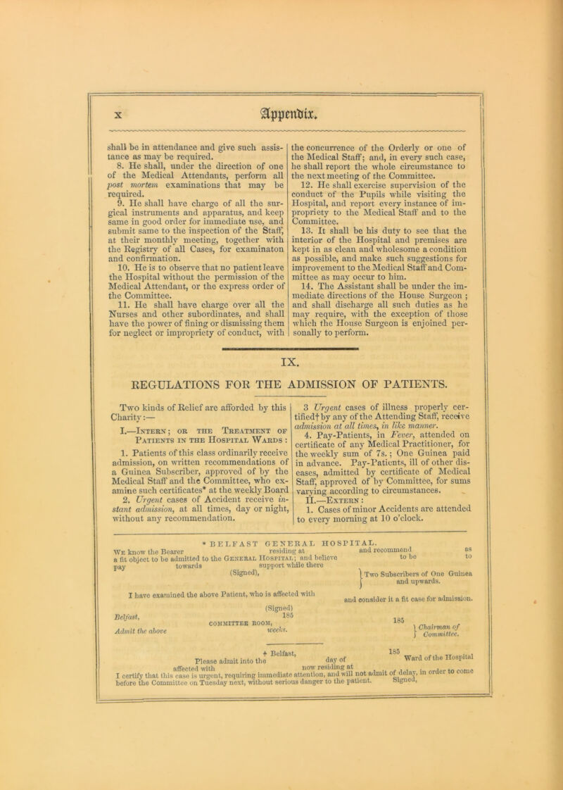 shall be in attendance and give such assis- tance as may be required. 8. He shall, under the direction of one of the Medieal Attendants, perforin all jiost viortem examinations that may he required. 9. lie shall have eharge of all the sur- gical instruments and apparatus, and keep same in good order for immediate use, and submit same to the inspection of the Staff, at their monthly meeting, together with the Registry of all Cases, for examinaton and confirmation. 10. He is to observe that no patient leave the Hospital udthout the permission of the Medieal Attendant, or the express order of the Committee. 11. He shall have charge over all the Nurses and other subordinates, and shall have the power of fining or dismissing them for neglect or impropriety of conduct, with the concurrence of the Orderly or one of the Medical Staff; and, in every such case, he shall report the whole circumstance to the next meeting of the Committee. 12. He shall exercise supervision of the conduct of the Pupils while visiting the Hospital, and report every instance of im- propriety to the Medical Staff and to the Committee. 13. It shall be his duty to see that the interior of the Hospital and premises are kept in as clean and wholesome a condition as possible, and make such suggestions for improvement to the Medical Staff and Com- mittee as may occur to him. 14. The Assistant shall be under the im- mediate directions of the House Surgeon ; and shall discharge all such duties as he may require, with the exception of those which the House Surgeon is enjoined per- sonally to perform. IX. REGULATIONS FOR THE ADMISSION OF PATIENTS. Two kinds of Relief are afforded by this Charity:— I.—IXTERX; OR THE TREATMENT OE Patients in the Hospital Wards : 1. Patients of this class ordinarily receive admission, on written recommendations of a Guinea Subscriber, approved of by the Medical Staff and the Committee, who ex- amine such certificates* at the weekly Board 2. Urgent cases of Accident receive in- stant admission, at all times, day or night, Avithout any recommendation. 3 Urgent cases of illness properly cer- tifiedfby any of the Attending Staff, receive admission at all times, in like manner. 4. Pay-Patients, in Fever, attended on certificate of any Medical Practitioner, for the weekly sum of 7s.; One Guinea paid in advance. Pay-Patients, ill of other dis- eases, admitted by certificate of hlcdical Staff, approved of by Committee, for sums varying according to circumstances. II.—Extern : 1. Cases of minor Accidents are attended to CA-eiy morning at 10 o’clock. * BELFAST GENERAL HOSBITAL. We know the Beai-er residing at and recommend a fit object to bo admitted to the General Hospital; and believe to be pay towards support while there (Signed), as to I have examined the above Patient, who is affected with Two Subscribers of One Guinea and upwards. and consider it a fit case for admission. Belfast, Admit the above (Signed) 185 COMMITTEE ROOM, weeks. 185 185 ) Chairman of I Committee. + Belfast, Please admit into the day of affected-with now residing at in order to come I certify that this case is urgent, requiring immediate attention, and will not admit of delaj, in before the Committee on Tuesday next, without serious danger to the patient. Ward of the Hospital el ay. Signed,