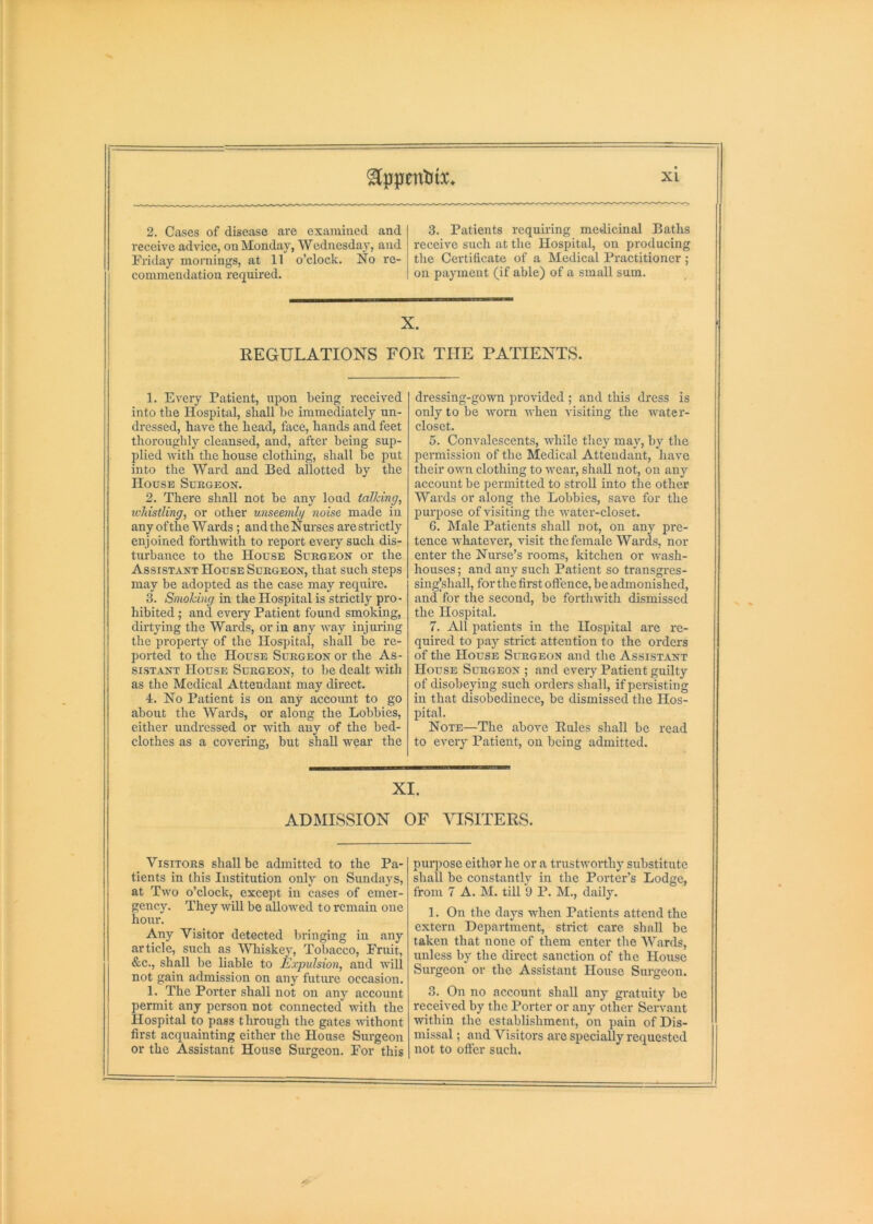 ^pfpfenlitx* 2. Cases of disease are examined and receive advice, on Monday, Wednesday, and Friday mornings, at 11 o’clock. No re- commendation required. 3. Patients requiring medicinal Baths receive such at the Hospital, on producing the Certificate of a Medical Practitioner ; on payment (if able) of a small sum. X. REGULATIONS FOR THE PATIENTS. 1. Every Patient, upon being received into the Hospital, shall be immediately un- dressed, have the head, face, hands and feet thoroughly cleansed, and, after being sup- plied with the house clothing, shall be put into the Ward and Bed allotted by the House Sukgeox. 2. There shall not be any loud talking, icliistling, or other unseemly noise made in any ofthe Wards; andtheNurses are strictly enjoined forthwith to report every such dis- turbance to the House Surgeon or the Assistant House Surgeon, that such steps may be adopted as the case may require. 3. Smoking in the Hospital is strictly pro- hibited ; and every Patient found smoking, dirtying the Wards, or in any way injming the property of the Hospital, shall be re- ported to the House Surgeon or the As- sistant House Surgeon, to be dealt with as the Medical Attendant may direct. 4. No Patient is on any account to go about the Wards, or along the Lobbies, either undressed or with any of the bed- clothes as a covering, but shall wear the dressing-gown provided ; and this dress is only to be worn when visiting the water- closet. 5. Commlescents, while they may, by the permission of the Medical Attendant, have their own clothing to wear, shall not, on any account be permitted to stroll into the other Wards or along the Lobbies, save for the purpose of visiting the water-closet. G. Male Patients shall not, on any pre- tence whatever, visit the female Wards, nor enter the Nurse’s rooms, kitchen or wash- houses ; and any such Patient so transgres- sing|shall, for the first offence, be admonished, and for the second, be forthwith dismissed the Hospital. 7. All patients in the Hospital are re- quired to pay strict attention to the orders of the House Surgeon and the Assistant House Surgeon ; and every Patient guilty of disobeying such orders shall, if persisting in that disobedinece, be dismissed the Hos- pital. Note—The above Rules shall be read to every Patient, on being admitted. XI. ADMISSION OF VISITERS. Visitors shall be admitted to the Pa- tients in this Institution only on Sundays, at Two o’cloek, except in cases of emer- gency. They will be allowed to remain one hour. Any Visitor detected bringing in any article, such as Whiskey, Tobacco, Fruit, &c., shall be liable to Expulsion, and 'will not gain admission on any future occasion. 1. The Porter shall not on any account permit any person not connected with the Hospital to pass through the gates wthont first acquainting either the House Surgeon or the Assistant House Surgeon. For this pmqiose eithor he or a trustworthy substitute shall be constantly in the Porter’s Lodge, from 7 A.M. till 9 P. M., daily. 1. On the days when Patients attend the extern Department, strict care shall be taken that none of them enter the Wards, unless by the direct sanction of the House Surgeon or the Assistant House Sui-geon. 3. On no account shall any gi-atuity be received by the Porter or any other Servant within the establishment, on pain of Dis- missal ; and Visitors are specially requested not to offer such.