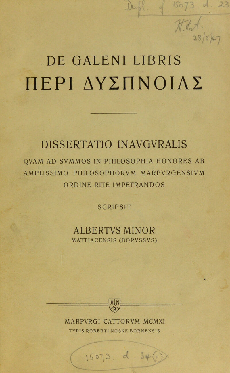 /Y-W DE GALENI LIBRIS nEPI AYSnNOIAS DISSERTATIO INAVGVRALIS QVAM AD SVMMOS IN PHILOSOPHIA HONORES AB AMPLISSIMO PHILOSOPHORVM MARPVRGENSIVM / ORDINE RITE IMPETRANDOS SCRIPSIT ALBERTVS MINOR MATTIACENSIS (BORVSSVS) MARPVRGI CATTOR VM MCMXI TYP1S ROBERTI NOSKE BORNENS1S