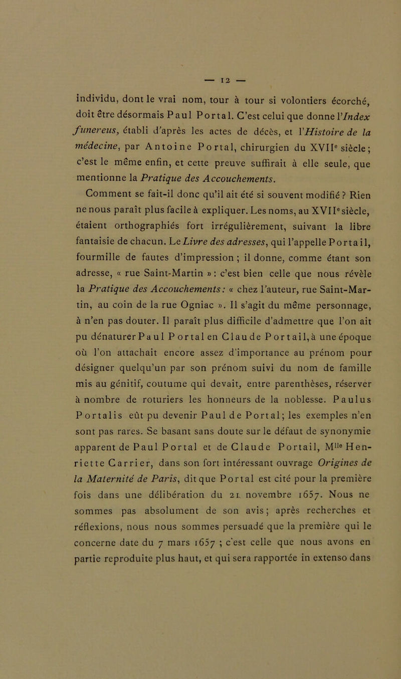 individu, dont le vrai nom, tour à tour si volontiers écorché, doit etre désormais Paul Portai. C’est celui que donne l’Index funereus, établi d’après les actes de décès, et Y Histoire de la médecine, par Antoine Portai, chirurgien du XVIIe siècle; c’est le même enfin, et cette preuve suffirait à elle seule, que mentionne la Pratique des Accouchements. Comment se fait-il donc qu’il ait été si souvent modifié ? Rien ne nous paraît plus facile à expliquer. Les noms, au XVIPsiècle, étaient orthographiés fort irrégulièrement, suivant la libre fantaisie de chacun. Le Livre des adresses, qui l’appelle Porta il, fourmille de fautes d’impression ; il donne, comme étant son adresse, « rue Saint-Martin » : c’est bien celle que nous révèle la Pratique des Accouchements : « chez l’auteur, rue Saint-Mar- tin, au coin de la rue Ogniac ». Il s’agit du même personnage, à n’en pas douter. Il paraît plus difficile d’admettre que l’on ait pu dénaturer P a ul Portai en Claude Portail, à une époque où l’on attachait encore assez d'importance au prénom pour désigner quelqu’un par son prénom suivi du nom de famille mis au génitif, coutume qui devait, entre parenthèses, réserver à nombre de roturiers les honneurs de la noblesse. Paulus Portalis eût pu devenir Paul de Portai; les exemples n’en sont pas rares. Se basant sans doute sur le défaut de synonymie apparent de Paul P or tal et de Claude Portail, Mn° Hen- riette Carrier, dans son fort intéressant ouvrage Origines de la Maternité de Paris, dit que Portai est cité pour la première fois dans une délibération du 21. novembre 1657. Nous ne sommes pas absolument de son avis; après recherches et réflexions, nous nous sommes persuadé que la première qui le concerne date du 7 mars 1657 ; c’est celle que nous avons en partie reproduite plus haut, et qui sera rapportée in extenso dans