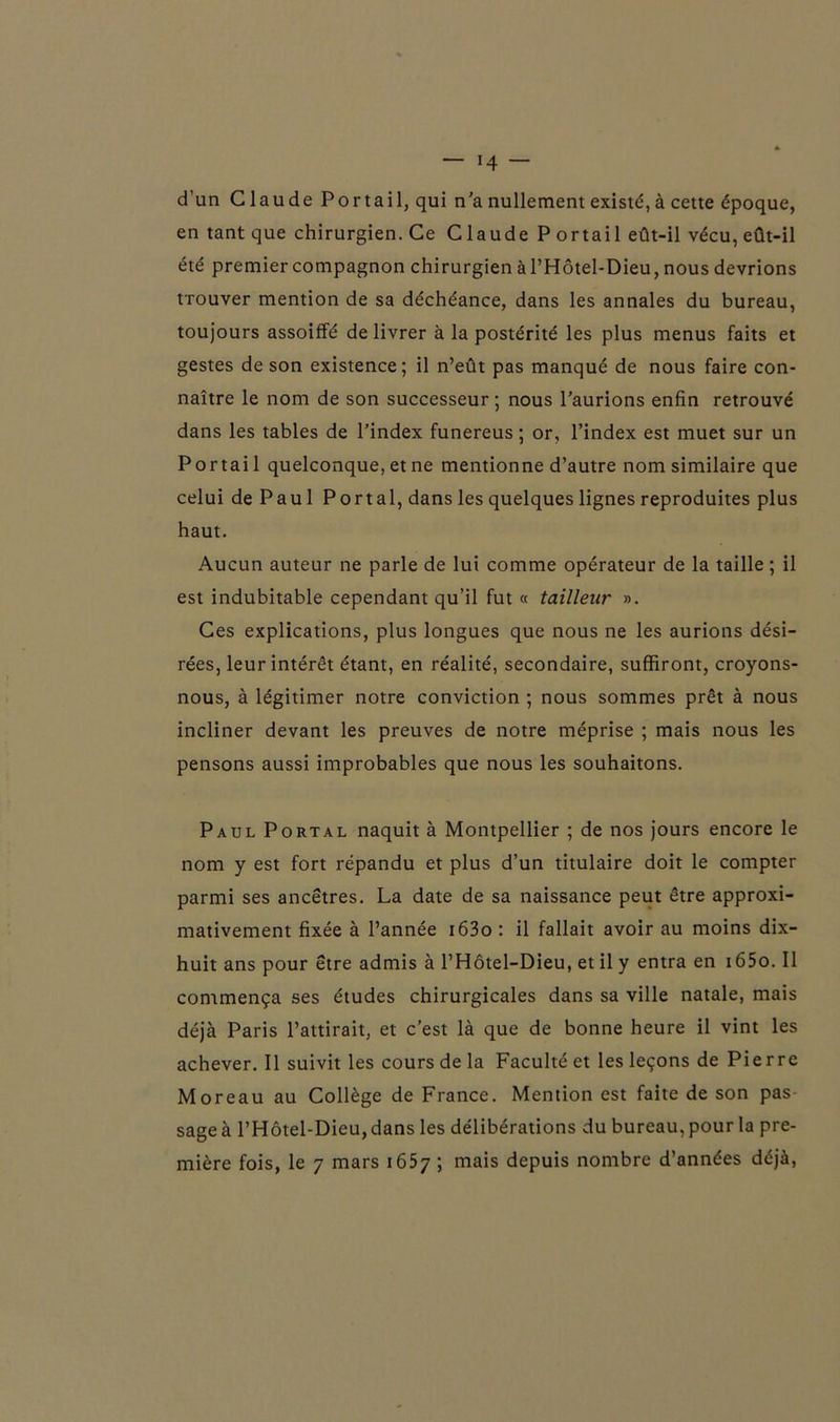 d’un Claude Portail, qui n'a nullement existé, à cette époque, en tant que chirurgien. Ce Claude P ortail eût-il vécu, eût-il été premier compagnon chirurgien à l’Hôtel-Dieu, nous devrions tTouver mention de sa déchéance, dans les annales du bureau, toujours assoiffé de livrer à la postérité les plus menus faits et gestes de son existence; il n’eût pas manqué de nous faire con- naître le nom de son successeur ; nous l’aurions enfin retrouvé dans les tables de l’index funereus ; or, l’index est muet sur un Portail quelconque, et ne mentionne d’autre nom similaire que celui de Paul Portai, dans les quelques lignes reproduites plus haut. Aucun auteur ne parle de lui comme opérateur de la taille ; il est indubitable cependant qu’il fut « tailleur ». Ces explications, plus longues que nous ne les aurions dési- rées, leur intérêt étant, en réalité, secondaire, suffiront, croyons- nous, à légitimer notre conviction ; nous sommes prêt à nous incliner devant les preuves de notre méprise ; mais nous les pensons aussi improbables que nous les souhaitons. Paul Portal naquit à Montpellier ; de nos jours encore le nom y est fort répandu et plus d’un titulaire doit le compter parmi ses ancêtres. La date de sa naissance peut être approxi- mativement fixée à l’année i63o : il fallait avoir au moins dix- huit ans pour être admis à l’Hôtel-Dieu, et il y entra en i65o. Il commença ses études chirurgicales dans sa ville natale, mais déjà Paris l’attirait, et c’est là que de bonne heure il vint les achever. Il suivit les cours de la Faculté et les leçons de Pierre Moreau au Collège de France. Mention est faite de son pas sage à l’Hôtel-Dieu, dans les délibérations du bureau, pour la pre-