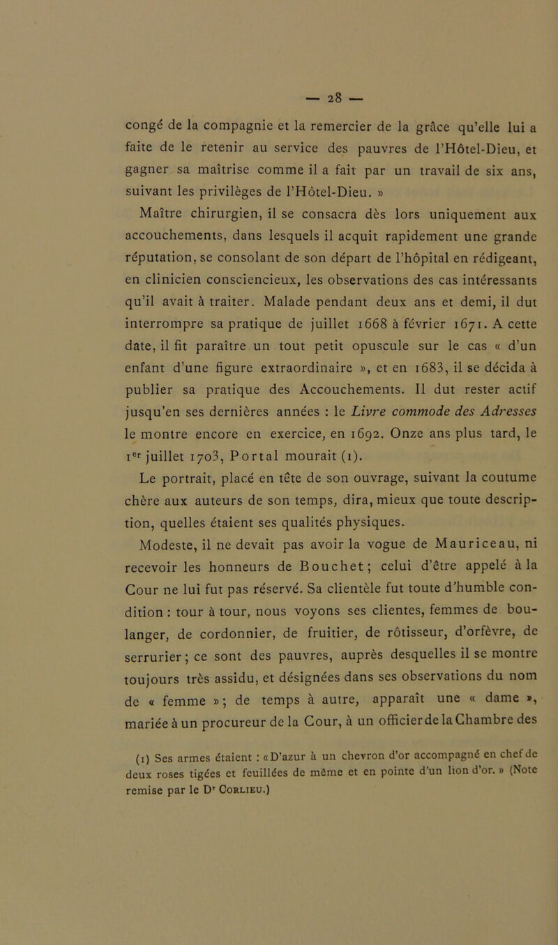 congé de la compagnie et la remercier de la grâce qu’elle lui a faite de le retenir au service des pauvres de l’Hôtel-Dieu, et gagner sa maîtrise comme il a fait par un travail de six ans, suivant les privilèges de l’Hôtel-Dieu. » Maître chirurgien, il se consacra dès lors uniquement aux accouchements, dans lesquels il acquit rapidement une grande réputation, se consolant de son départ de l’hôpital en rédigeant, en clinicien consciencieux, les observations des cas intéressants qu’il avait à traiter. Malade pendant deux ans et demi, il dut interrompre sa pratique de juillet 1668 à février 1671. A cette date, il fit paraître un tout petit opuscule sur le cas « d’un enfant d’une figure extraordinaire », et en 1683, il se décida à publier sa pratique des Accouchements. Il dut rester actif jusqu’en ses dernières années : le Livre commode des Adresses le montre encore en exercice, en 1692. Onze ans plus tard, le ier juillet 1703, Portai mourait (1). Le portrait, placé en tête de son ouvrage, suivant la coutume chère aux auteurs de son temps, dira, mieux que toute descrip- tion, quelles étaient ses qualités physiques. Modeste, il ne devait pas avoir la vogue de Mauriceau, ni recevoir les honneurs de Bouchet; celui d’être appelé à la Cour ne lui fut pas réservé. Sa clientèle fut toute d’humble con- dition : tour à tour, nous voyons ses clientes, femmes de bou- langer, de cordonnier, de fruitier, de rôtisseur, d’orfèvre, de serrurier; ce sont des pauvres, auprès desquelles il se montre toujours très assidu, et désignées dans ses observations du nom de « femme »; de temps à autre, apparaît une « dame », mariée à un procureur delà Cour, à un officier de la Chambre des (1) Ses armes étaient : «D’azur à un chevron d’or accompagné en chef de deux roses tigées et feuillées de même et en pointe d’un lion d’or. » (Note remise par le Dr Corlieu.)