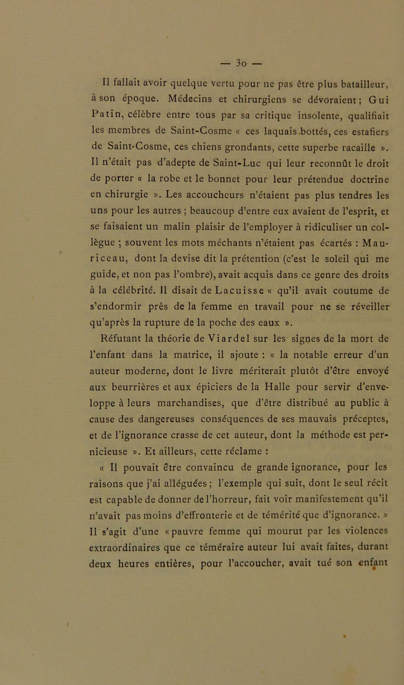 Il fallait avoir quelque vertu pour ne pas être plus batailleur, à son époque. Médecins et chirurgiens se dévoraient; Gui Patin, célèbre entre tous par sa critique insolente, qualifiait les membres de Saint-Cosme « ces laquais .bottés, ces estafiers de Saint-Cosme, ces chiens grondants, cette superbe racaille ». Il n’était pas d’adepte de Saint-Luc qui leur reconnût le droit de porter « la robe et le bonnet pour leur prétendue doctrine en chirurgie ». Les accoucheurs n’étaient pas plus tendres les uns pour les autres ; beaucoup d’entre eux avaient de l’esprit, et se faisaient un malin plaisir de l’employer à ridiculiser un col- lègue ; souvent les mots méchants n’étaient pas écartés : Mau- riceau, dont la devise dit la prétention (c’est le soleil qui me guide, et non pas l’ombre), avait acquis dans ce genre des droits à la célébrité. Il disait de Lacuisse « qu’il avait coutume de s’endormir près de la femme en travail pour ne se réveiller qu’après la rupture de la poche des eaux ». Réfutant la théorie de Viardel sur les signes de la mort de l’enfant dans la matrice, il ajoute : « la notable erreur d’un auteur moderne, dont le livre mériterait plutôt d’être envoyé aux beurrières et aux épiciers de la Halle pour servir d’enve- loppe à leurs marchandises, que d’être distribué au public à cause des dangereuses conséquences de ses mauvais préceptes, et de l’ignorance crasse de cet auteur, dont la méthode est per- nicieuse ». Et ailleurs, cette réclame : « Il pouvait être convaincu de grande ignorance, pour les raisons que j’ai alléguées ; l’exemple qui suit, dont le seul récit est capable de donner de l’horreur, fait voir manifestement qu’il n’avait pas moins d’effronterie et de témérité que d’ignorance. » Il s’agit d’une «pauvre femme qui mourut par les violences extraordinaires que ce téméraire auteur lui avait faites, durant deux heures entières, pour l’accoucher, avait tué son enfant I