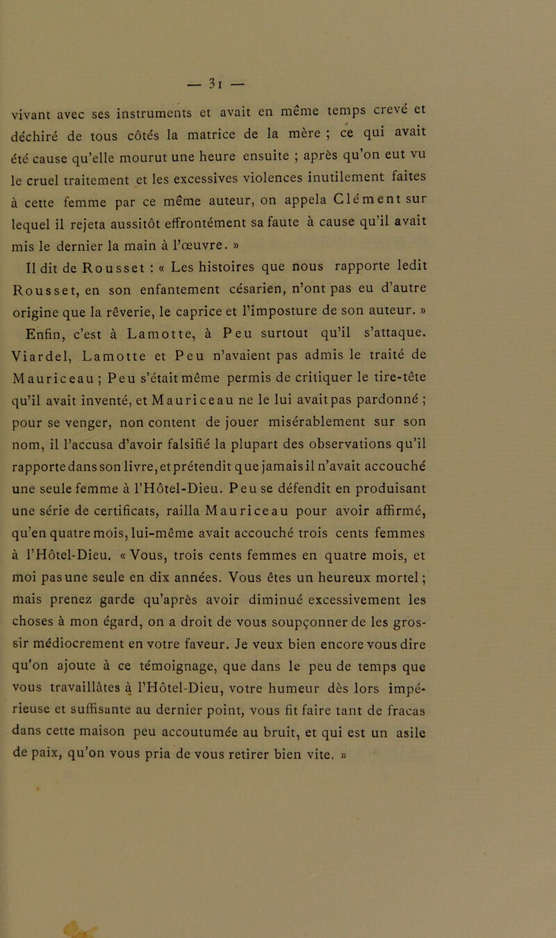 vivant avec ses instruments et avait en meme temps crevé et déchiré de tous côtés la matrice de la mère ; ce qui avait été cause qu’elle mourut une heure ensuite ; après qu’on eut vu le cruel traitement et les excessives violences inutilement faites à cette femme par ce même auteur, on appela Clément sur lequel il rejeta aussitôt effrontément sa faute à cause qu il avait mis le dernier la main à l’œuvre. » Il dit de Rousset : « Les histoires que nous rapporte ledit Rousset, en son enfantement césarien, n’ont pas eu d’autre origine que la rêverie, le caprice et l’imposture de son auteur. » Enfin, c’est à Lamotte, à Peu surtout qu’il s’attaque. Viardel, Lamotte et Peu n’avaient pas admis le traité de Mauriceau ; Peu s’était même permis de critiquer le tire-tête qu’il avait inventé, et Mauriceau ne le lui avaitpas pardonné ; pour se venger, non content de jouer misérablement sur son nom, il l’accusa d’avoir falsifié la plupart des observations qu’il rapportedanssonlivre,etprétendit que jamaisiln’avait accouché une seule femme à l’Hôtel-Dieu. Peu se défendit en produisant une série de certificats, railla Mauriceau pour avoir affirmé, qu’en quatre mois, lui-même avait accouché trois cents femmes à l’Hôtel-Dieu. «Vous, trois cents femmes en quatre mois, et moi pas une seule en dix années. Vous êtes un heureux mortel; mais prenez garde qu’après avoir diminué excessivement les choses à mon égard, on a droit de vous soupçonner de les gros- sir médiocrement en votre faveur. Je veux bien encore vous dire qu'on ajoute à ce témoignage, que dans le peu de temps que vous travaillâtes à l’Hôtel-Dieu, votre humeur dès lors impé- rieuse et suffisante au dernier point, vous fit faire tant de fracas dans cette maison peu accoutumée au bruit, et qui est un asile de paix, qu’on vous pria de vous retirer bien vite. »