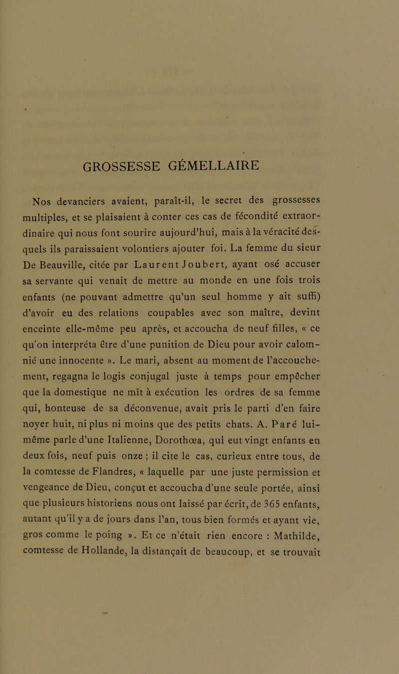 GROSSESSE GÉMELLAIRE Nos devanciers avaient, paraît-il, le secret des grossesses multiples, et se plaisaient à conter ces cas de fécondité extraor- dinaire qui nous font sourire aujourd’hui, mais à la véracité des- quels ils paraissaient volontiers ajouter foi. La femme du sieur De Beauville, citée par Laurent Joubert, ayant osé accuser sa servante qui venait de mettre au monde en une fois trois enfants (ne pouvant admettre qu’un seul homme y ait suffi) d’avoir eu des relations coupables avec son maître, devint enceinte elle-même peu après, et accoucha de neuf filles, « ce qu’on interpréta être d’une punition de Dieu pour avoir calom- nié une innocente ». Le mari, absent au moment de l’accouche- ment, regagna le logis conjugal juste à temps pour empêcher que la domestique ne mît à exécution les ordres de sa femme qui, honteuse de sa déconvenue, avait pris le parti d’en faire noyer huit, ni plus ni moins que des petits chats. A. Paré lui- même parle d’une Italienne, Dorothœa, qui eut vingt enfants en deux fois, neuf puis onze ; il cite le cas, curieux entre tous, de la comtesse de Flandres, « laquelle par une juste permission et vengeance de Dieu, conçut et accoucha d’une seule portée, ainsi que plusieurs historiens nous ont laissé par écrit, de 365 enfants, autant qu’il y a de jours dans l’an, tous bien formés et ayant vie, gros comme le poing ». Et ce n’était rien encore : Mathilde, comtesse de Hollande, la distançait de beaucoup, et se trouvait