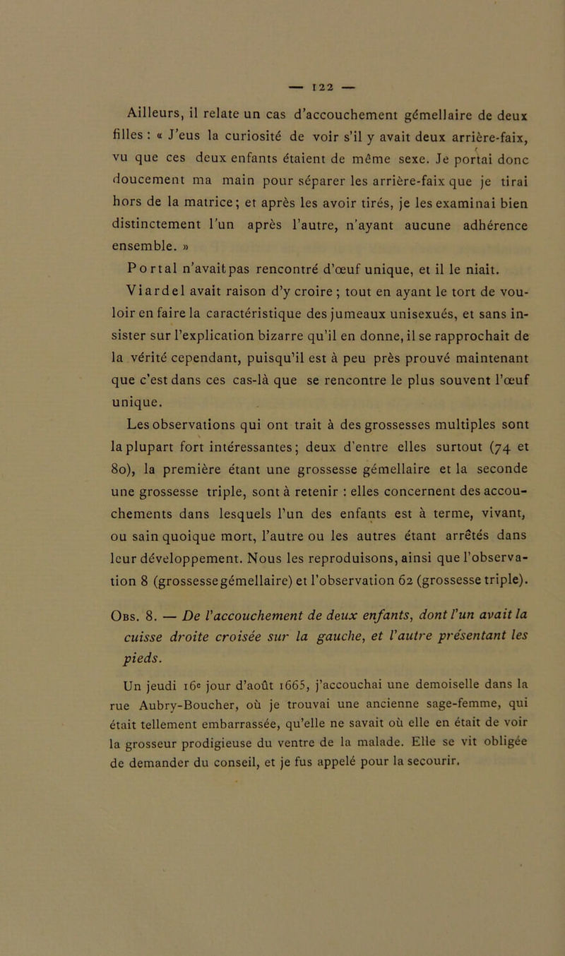 Ailleurs, il relate un cas d’accouchement gémellaire de deux filles : « J’eus la curiosité de voir s’il y avait deux arrière-faix, vu que ces deux enfants étaient de même sexe. Je portai donc doucement ma main pour séparer les arrière-faix que je tirai hors de la matrice; et après les avoir tirés, je les examinai bien distinctement l’un après l’autre, n’ayant aucune adhérence ensemble. » Portai n’avait pas rencontré d’œuf unique, et il le niait. Viardel avait raison d’y croire ; tout en ayant le tort de vou- loir en faire la caractéristique des jumeaux unisexués, et sans in- sister sur l’explication bizarre qu’il en donne, il se rapprochait de la vérité cependant, puisqu’il est à peu près prouvé maintenant que c’est dans ces cas-là que se rencontre le plus souvent l’œuf unique. Les observations qui ont trait à des grossesses multiples sont la plupart fort intéressantes ; deux d’entre elles surtout (74 et 80), la première étant une grossesse gémellaire et la seconde une grossesse triple, sont à retenir : elles concernent des accou- chements dans lesquels l’un des enfants est à terme, vivant, ou sain quoique mort, l’autre ou les autres étant arrêtés dans leur développement. Nous les reproduisons, ainsi que l’observa- tion 8 (grossessegémellaire) et l’observation 62 (grossesse triple). Obs. 8. — De l'accouchement de deux enfants, dont l'un avait la cuisse droite croisée sur la gauche, et l'autre présentant les pieds. Un jeudi 16e jour d’août 1665, j’accouchai une demoiselle dans la rue Aubry-Boucher, où je trouvai une ancienne sage-femme, qui était tellement embarrassée, qu’elle ne savait où elle en était de voir la grosseur prodigieuse du ventre de la malade. Elle se vit obligée de demander du conseil, et je fus appelé pour la secourir.