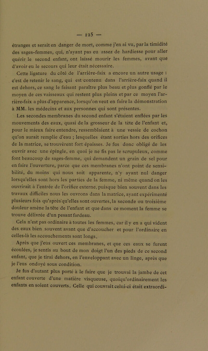 étranges et serait en danger de mort, comme j’en ai vu, parla timidité des sages-femmes, qui, n’ayant pas eu assez de hardiesse pour aller quérir le second enfant, ont laissé mourir les femmes, avant que d’avoir eu le secours qui leur était nécessaire. Cette ligature du côté de l’arrière-faix a encore un autre usage : c’est de retenir le sang, qui est contenu dans l’arrière-faix quand il est dehors, ce sang le faisant paraître plus beau et plus gonflé par le moyen de ces vaisseaux qui restent plus pleins et par ce moyen l’ar- rière-faix a plus d’apparence, lorsqu’on veut en faire la démonstration à MM. les médecins et aux personnes qui sont présentes. Les secondes membranes du second enfant s’étaient enflées par les mouvements des eaux, quasi de la grosseur de la tète de l’enfant et, pour le mieux faire entendre, ressemblaient à une vessie de cochon qu’on aurait remplie d’eau ; lesquelles étant sorties hors des orifices de la matrice, se trouvèrent fort épaisses. Je fus donc obligé de les ouvrir avec une épingle, en quoi je ne fis pas le scrupuleux, comme font beaucoup de sages-femme, qui demandent un grain de sel pour en faire l’ouverture, parce que ces membranes n’ont point de sensi- bilité, du moins qui nous soit apparente, n’y ayant nul danger lorsqu’elles sont hors les parties de la femme, ni même quand on les ouvrirait à l’entrée de l’orifice externe, puisque bien souvent dans les travaux difficiles nous les ouvrons dans la matrice, ayant expérimenté plusieurs fois qu’après'qu’elles sont ouvertes, la seconde ou troisième douleur amène la tête de l’enfant et que dans ce moment la femme se trouve délivrée d’un pesant fardeau. Cela n’est pas ordinaire à toutes les femmes, car il y en a qui vident des eaux bien souvent avant que d’accoucher et pour l’ordinaire en celles-là les accouchements sont longs. Après que j’eus ouvert ces membranes, et que ces eaux se furent écoulées, je sentis au bout de mon doigt l’un des pieds de ce second enfant, que je tirai dehors, en l’enveloppant avec un linge, après que je l’eus ondoyé sous condition. Je fus d autant plus porté à le faire que je trouvai la jambe de cet enfant couverte d une matière visqueuse, quoiqu’ordinairement les enfants en soient couverts. Celle qui couvrait celui-ci était extraordi-