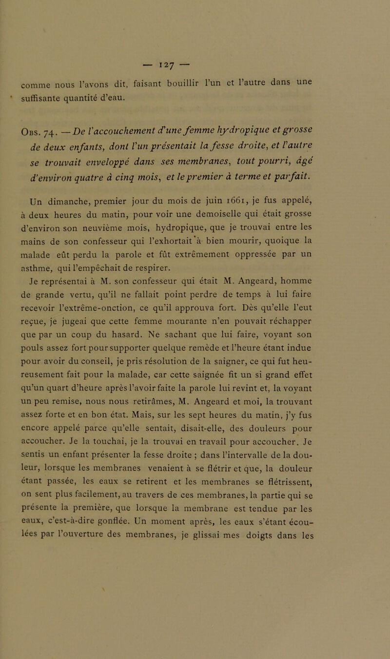 comme nous l’avons dit, faisant bouillir 1 un et 1 autre dans une suffisante quantité d’eau. Obs. 74. — De l'accouchement d'une femme hydropique et grosse de deux enfants, dont l'un présentait la fesse droite, et l'autre se trouvait enveloppé dans ses membranes, tout pourri, âgé d’environ quatre à cinq mois, et le premier à terme et parfait. Un dimanche, premier jour du mois de juin 1661, je fus appelé, à deux heures du matin, pour voir une demoiselle qui était grosse d’environ son neuvième mois, hydropique, que je trouvai entre les mains de son confesseur qui l’exhortait’à bien mourir, quoique la malade eût perdu la parole et fût extrêmement oppressée par un asthme, qui l’empêchait de respirer. Je représentai à M. son confesseur qui était M. Angeard, homme de grande vertu, qu’il ne fallait point perdre de temps à lui faire recevoir l’extrême-onction, ce qu’il approuva fort. Dès qu’elle l’eut reçue, je jugeai que cette femme mourante n’en pouvait réchapper que par un coup du hasard. Ne sachant que lui faire, voyant son pouls assez fort pour supporter quelque remède et l’heure étant indue pour avoir du conseil, je pris résolution de la saigner, ce qui fut heu- reusement fait pour la malade, car cette saignée fit un si grand effet qu’un quart d’heure après l’avoir faite la parole lui revint et, la voyant un peu remise, nous nous retirâmes, M. Angeard et moi, la trouvant assez forte et en bon état. Mais, sur les sept heures du matin, j’y fus encore appelé parce qu’elle sentait, disait-elle, des douleurs pour accoucher. Je la touchai, je la trouvai en travail pour accoucher. Je sentis un enfant présenter la fesse droite ; dans l’intervalle de la dou- leur, lorsque les membranes venaient à se flétrir et que, la douleur étant passée, les eaux se retirent et les membranes se flétrissent, on sent plus facilement, au travers de ces membranes, la partie qui se présente la première, que lorsque la membrane est tendue par les eaux, c’est-à-dire gonflée. Un moment après, les eaux s’étant écou- lées par l’ouverture des membranes, je glissai mes doigts dans les