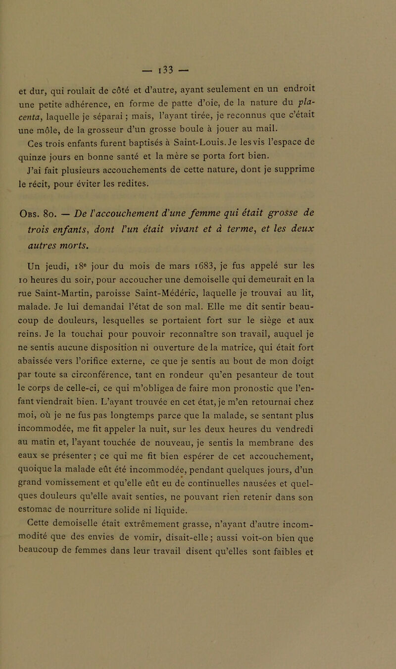 et dur, qui roulait de côté et d’autre, ayant seulement en un endroit une petite adhérence, en forme de patte d’oie, de la nature du pla- centa, laquelle je séparai ; mais, l’ayant tirée, je reconnus que c’était une môle, de la grosseur d’un grosse boule à jouer au mail. Ces trois enfants furent baptisés à Saint-Louis. Je les vis l’espace de quinze jours en bonne santé et la mère se porta fort bien. J’ai fait plusieurs accouchements de cette nature, dont je supprime le récit, pour éviter les redites. Obs. 8o. — De l'accouchement d'une femme qui était grosse de trois enfants, dont l'un était vivant et à terme, et les deux autres morts. Un jeudi, i8° jour du mois de mars 1683, je fus appelé sur les xo heures du soir, pour accoucher une demoiselle qui demeurait en la rue Saint-Martin, paroisse Saint-Médéric, laquelle je trouvai au lit, malade. Je lui demandai l’état de son mal. Elle me dit sentir beau- coup de douleurs, lesquelles se portaient fort sur le siège et aux reins. Je la touchai pour pouvoir reconnaître son travail, auquel je ne sentis aucune disposition ni ouverture delà matrice, qui était fort abaissée vers l’orifice externe, ce que je sentis au bout de mon doigt par toute sa circonférence, tant en rondeur qu’en pesanteur de tout le corps de celle-ci, ce qui m’obligea de faire mon pronostic que l’en- fant viendrait bien. L’ayant trouvée en cet état, je m’en retournai chez moi, où je ne fus pas longtemps parce que la malade, se sentant plus incommodée, me fit appeler la nuit, sur les deux heures du vendredi au matin et, Payant touchée de nouveau, je sentis la membrane des eaux se présenter ; ce qui me fit bien espérer de cet accouchement, quoique la malade eût été incommodée, pendant quelques jours, d’un grand vomissement et qu’elle eût eu de continuelles nausées et quel- ques douleurs qu’elle avait senties, ne pouvant rien retenir dans son estomac de nourriture solide ni liquide. Cette demoiselle était extrêmement grasse, n’ayant d’autre incom- modité que des envies de vomir, disait-elle; aussi voit-on bien que beaucoup de femmes dans leur travail disent qu’elles sont faibles et